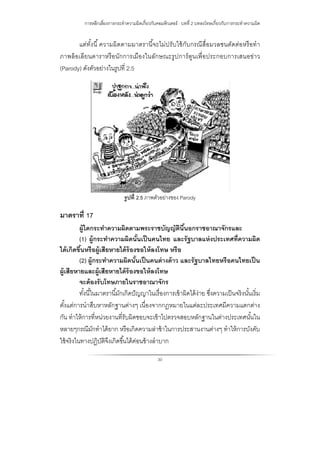 การหลีกเลี่ยงการกระทําความผิดเกี่ยวกับคอมพิวเตอร์ : บทที่ 2 บทลงโทษเกี่ยวกับการกระทําความผิด
30
แต่ทั้งนี้ความผิดตามมาตรานี้จะไม่ปรับใช้กับกรณีสื่อมวลชนตัดต่อหรือทํา
ภาพล้อเลียนดาราหรือนักการเมืองในลักษณะรูปการ์ตูนเพื่อประกอบการเสนอข่าว
(Parody) ดังตัวอย่างในรูปที่ 2.5
รูปที่ 2.5 ภาพตัวอย่างของ Parody
มาตราที่ 17
ผู้ใดกระทําความผิดตามพระราชบัญญัตินี้นอกราชอาณาจักรและ
(1) ผู้กระทําความผิดนั้นเป็นคนไทย และรัฐบาลแห่งประเทศที่ความผิด
ได้เกิดขึ้นหรือผู้เสียหายได้ร้องขอให้ลงโทษ หรือ
(2) ผู้กระทําความผิดนั้นเป็นคนต่างด้าว และรัฐบาลไทยหรือคนไทยเป็น
ผู้เสียหายและผู้เสียหายได้ร้องขอให้ลงโทษ
จะต้องรับโทษภายในราชอาณาจักร
ทั้งนี้ในมาตรานี้มักเกิดปัญญาในเรื่องการเข้าผิดได้ง่าย ซึ่งความเป็นจริงนั้นเริ่ม
ตั้งแต่การนําสืบหาหลักฐานต่างๆ เนื่องจากกฎหมายในแต่ละประเทศมีความแตกต่าง
กัน ทําให้การที่หน่วยงานที่รับผิดชอบจะเข้าไปตรวจสอบหลักฐานในต่างประเทศนั้นใน
หลายๆกรณีมักทําได้ยาก หรือเกิดความล่าช้าในการประสานงานต่างๆ ทําให้การบังคับ
ใช้จริงในทางปฏิบัติจึงเกิดขึ้นได้ค่อนข้างลําบาก
 