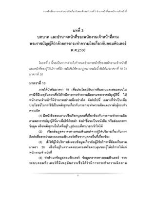 การหลีกเลี่ยงการกระทําความผิดเกี่ยวกับคอมพิวเตอร์ : บทที่ 3 อํานาจหน้าที่ของพนักงานเจ้าหน้าที่
31
บทที่ 3
บทบาท และอํานาจหน้าที่ของพนักงานเจ้าหน้าที่ตาม
พระราชบัญญัติว่าด้วยการกระทําความผิดเกี่ยวกับคอมพิวเตอร์
พ.ศ.2550
ในบทที่ 3 นี้จะเป็นการกล่าวถึงกําหนดอํานาจหน้าที่ของพนักงานเจ้าหน้าที่
และหน้าที่ของผู้ให้บริการที่มีการบังคับใช้ตามกฎหมายฉบับนี้ อันได้แก่มาตราที่ 18 ถึง
มาตราที่ 30
มาตราที่ 18
ภายใต้บังคับมาตรา 19 เพื่อประโยชน์ในการสืบสวนและสอบสวนใน
กรณีที่มีเหตุอันควรเชื่อได้ว่ามีการกระทําความผิดตามพระราชบัญญัตินี้ ให้
พนักงานเจ้าหน้าที่มีอํานาจอย่างหนึ่งอย่างใด ดังต่อไปนี้ เฉพาะที่จําเป็นเพื่อ
ประโยชน์ในการใช้เป็นหลักฐานเกี่ยวกับการกระทําความผิดและหาตัวผู้กระทํา
ความผิด
(1) มีหนังสือสอบถามหรือเรียกบุคคลที่เกี่ยวข้องกับการกระทําความผิด
ตามพระราชบัญญัตินี้มาเพื่อให้ถ้อยคํา ส่งคําชี้แจงเป็นหนังสือ หรือส่งเอกสาร
ข้อมูล หรือหลักฐานอื่นใดที่อยู่ในรูปแบบที่สามารถเข้าใจได้
(2) เรียกข้อมูลจราจรทางคอมพิวเตอร์จากผู้ให้บริการเกี่ยวกับการ
ติดต่อสื่อสารผ่านระบบคอมพิวเตอร์หรือจากบุคคลอื่นที่เกี่ยวข้อง
(3) สั่งให้ผู้ให้บริการส่งมอบข้อมูลเกี่ยวกับผู้ใช้บริการที่ต้องเก็บตาม
มาตรา 26 หรือที่อยู่ในความครอบครองหรือควบคุมของผู้ให้บริการให้แก่
พนักงานเจ้าหน้าที่
(4) ทําสําเนาข้อมูลคอมพิวเตอร์ ข้อมูลจราจรทางคอมพิวเตอร์ จาก
ระบบคอมพิวเตอร์ ที่มีเหตุอันควรเชื่อได้ว่ามีการกระทําความผิดตาม
 