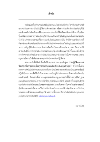 คํานํา
ในปัจจุบันนี้ทุกท่านคงปฏิเสธไม่ได้ว่าตนเองไม่มีส่วนเกี่ยวข้องใดๆกับคอมพิวเตอร์
เลย จะด้วยทางตรงคือเป็นผู้ใช้คอมพิวเตอร์เอง หรือทางอ้อมคือเกี่ยวข้องกับผู้ที่ใช้
คอมพิวเตอร์เช่นต้องทํางานที่มีกระบวนการบางอย่างที่ต้องมีคอมพิวเตอร์เข้ามาเกี่ยวข้อง
ซึ่งแต่เดิมการกระทําความผิดต่างๆเกี่ยวกับคอมพิวเตอร์ จะไม่มีกฎหมายที่เฉพาะมารองรับ
จึงใช้ได้แค่กฎหมายอาญาที่มีความใกล้เคียงในแต่ละกรณีไป ทําให้การเอาผิดต่างๆที่
เกี่ยวกับคอมพิวเตอร์อาจยังไม่สามารถทําได้อย่างชัดเจนนัก แต่ในปัจจุบันประเทศไทยได้มี
“พระราชบัญญัติว่าด้วยการกระทําความผิดเกี่ยวกับคอมพิวเตอร์ พ.ศ.2550” มีสามารถใช้
เอาผิดกับผู้ที่กระทําความผิดทางคอมพิวเตอร์ได้อย่างชัดเจนมากยิ่งขึ้น และเมื่อมีการ
กระทําความผิดก็จะไม่สามารถอ้างได้ว่าไม่ทราบว่ามีกฎหมายนั้นๆกําหนดอยู่ เพราะ
กฎหมายถือว่าเป็นซึ่งที่ประชาชนทุกคนในประเทศต้องปฏิบัติตาม
เอกสารฉบับนี้ได้จัดทําขึ้นเพื่อใช้ประกอบการอบรมหลักสูตร การปฏิบัติและการ
ป้ องกันเพื่อการหลีกเลี่ยงการกระทําความผิดเกี่ยวกับคอมพิวเตอร์ ที่จัดทําขึ้นโดย
กระทรวงเทคโนโลยีสารสนเทศและการสื่อสาร โดยมีจุดมุ่งหมายเพื่อแนะนําแนวทางหรือวิธี
ปฏิบัติที่เหมาะสมเพื่อให้เป็นไปตามพระราชบัญญัติว่าด้วยการกระทําความผิดเกี่ยวกับ
คอมพิวเตอร์ โดยแบ่งเนื้อหาตามจุดประสงค์ของกฎหมายฉบับนี้ทั้ง 3 อย่างได้แก่ ฐาน
ความผิดและบทลงโทษ, อํานาจหน้าที่ของพนักงานเจ้าหน้าที่ และหน้าที่ของผู้ให้บริการ
อย่างไรก็ตามอาจมีรายละเอียดของการอบรมบางส่วนที่แตกต่างไปจากในเอกสารฉบับนี้
ทําให้เอกสารฉบับนี้สามารถใช้อ่านเพิ่มเติมหลังการอบรมได้ แต่จะไม่สามารถใช้อ่าน
ทดแทนการเข้าอบรมตามหลักสูตรได้ นอกจากนี้เอกสารเกี่ยวกับข้อบังคับต่างๆสามารถ
ดาวน์โหลดได้ทางเว็บไซต์ที่ http://www.mict.go.th
ภส จันทรศิริ
 
