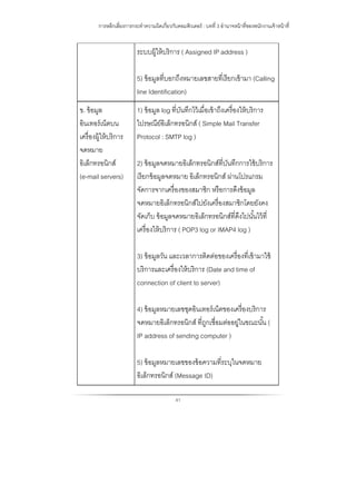การหลีกเลี่ยงการกระทําความผิดเกี่ยวกับคอมพิวเตอร์ : บทที่ 3 อํานาจหน้าที่ของพนักงานเจ้าหน้าที่
41
ระบบผู้ให้บริการ ( Assigned IP address )
5) ข้อมูลที่บอกถึงหมายเลขสายที่เรียกเข้ามา (Calling
line Identification)
ข. ข้อมูล
อินเทอร์เน็ตบน
เครื่องผู้ให้บริการ
จดหมาย
อิเล็กทรอนิกส์
(e-mail servers)
1) ข้อมูล log ที่บันทึกไว้เมื่อเข้าถึงเครื่องให้บริการ
ไปรษณีย์อิเล็กทรอนิกส์ ( Simple Mail Transfer
Protocol : SMTP log )
2) ข้อมูลจดหมายอิเล็กทรอนิกส์ที่บันทึกการใช้บริการ
เรียกข้อมูลจดหมาย อิเล็กทรอนิกส์ ผ่านโปรแกรม
จัดการจากเครื่องของสมาชิก หรือการดึงข้อมูล
จดหมายอิเล็กทรอนิกส์ไปยังเครื่องสมาชิกโดยยังคง
จัดเก็บ ข้อมูลจดหมายอิเล็กทรอนิกส์ที่ดึงไปนั้นไว้ที่
เครื่องให้บริการ ( POP3 log or IMAP4 log )
3) ข้อมูลวัน และเวลาการติดต่อของเครื่องที่เข้ามาใช้
บริการและเครื่องให้บริการ (Date and time of
connection of client to server)
4) ข้อมูลหมายเลขชุดอินเทอร์เน็ตของเครื่องบริการ
จดหมายอิเล็กทรอนิกส์ ที่ถูกเชื่อมต่ออยู่ในขณะนั้น (
IP address of sending computer )
5) ข้อมูลหมายเลขของข้อความที่ระบุในจดหมาย
อิเล็กทรอนิกส์ (Message ID)
 