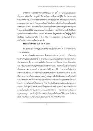 การหลีกเลี่ยงการกระทําความผิดเกี่ยวกับคอมพิวเตอร์ : บทที่ 4 กรณีศึกษา
53
มาตรา 14 ผู้ใดกระทําความผิดที่ระบุไว้ดังต่อไปนี้ 1) นําข้อมูลปลอมไม่ว่า
ทั้งหมด บางส่วน หรือ ข้อมูลเท็จ ที่น่าจะเกิดความเสียหายแก่ผู้อื่น หรือ ประชาชน 2)
ข้อมูลเท็จที่น่าจะเกิดความเสียหายต่อความมั่นคงของประเทศ หรือ ก่อให้เกิดความตื่น
ตระหนกแก่ประชาชน 3) ข้อมูลคอมพิวเตอร์อันเป็นความผิดเกี่ยวกับความมั่นคงแห่ง
ราชอาณาจักร หรือ ความผิดเกี่ยวกับการก่อการร้ายตามประมวลกฎหมายอาญา 4)
ข้อมูลคอมพิวเตอร์ที่มีลักษณะลามกและข้อมูลนั้นประชาชนทั่วไปสามารถเข้าถึง ได้ เข้า
สู่ระบบคอมพิวเตอร์ รวมถึง 5) เผยแพร่ หรือ ส่งต่อ ข้อมูลคอมพิวเตอร์โดยรู้อยู่แล้วว่า
เป็นข้อมูล คอมพิวเตอร์ตามข้อ 1, 2, 3 หรือ 4 ต้องระวางโทษจําคุกไม่เกิน 5 ปี หรือ
ปรับไม่เกิน 1 แสนบาท หรือ ทั้งจําทั้งปรับ
ข้อมูลจาก ข่าวสด วันที่ 6 มี.ค. 2552
ตม.สุวรรณภูมิ จับ"จีรนุช เปรมชัยพร" ผอ.เว็บไซต์ประชาไท อ้างตามหมายจับ
จากศาลขอนแก่น
พ.ต.อ. ภัคพงศ์ สายอุบล ผกก.สืบสวนปราบปราม บก.ตม.2 เปิดเผยว่า
นางสาวจีรนุช เปรมชัยพร อายุ 43 ปี บรรณาธิการเว็บไซต์ประชาไท ตามหมายจับศาล
จังหวัดขอนแก่น ที่ จ.311/2552 ลงวันที่ 8 กันยายน 2552 ซึ่งต้องหาว่ากระทําความผิด
ฐาน “ร่วมกันประกาศแก่บุคคลทั่วไปให้กระทําความผิด, ร่วมกันหมิ่นประมาท ดูหมิ่น
หรือแสดงความอาฆาตมาดร้าย พระมหากษัตริย์ พระราชินี รัชทายาทหรือผู้สําเร็จ
ราชการแทนพระองค์, ทําให้ปรากฏแก่ประชาชนด้วยวาจา หนังสือหรือวิธีอื่นใด อันมิใช่
เป็นการกระทําภายในความมุ่งหมายแห่งรัฐธรรมนูญ หรือมิใช่เพื่อแสดงความคิดเห็นหรื
อติชมโดยสุจริต เพื่อให้เกิดความปั่นป่วนหรือกระด้างกระเดื่องในหมู่ประชาชนถึงขนาด
ที่จะก่อ ความไม่สงบขึ้นในราชอาณาจักร หรือเพื่อให้ประชาชนล่วงละเมิดกฎหมาย
แผ่นดิน, นําเข้าสู่ระบบคอมพิวเตอร์ซึ่งข้อมูลคอมพิวเตอร์ใดๆ อันเป็นความผิดเกี่ยวกับ
ความมั่นคงแห่งราชอาณาจักรหรือความผิดเกี่ยวกับการ ก่อการร้ายตามประมวล
กฎหมายอาญา และเป็นผู้ให้บริการจงใจสนับสนุนหรือยินยอมให้มีการกระทําผิดใน
ระบบ คอมพิวเตอร์ในความควบคุมของตนเอง” พ.ต.อ.ภัคพงศ์ กล่าวว่า
 