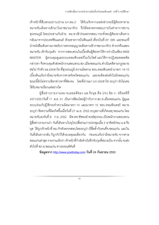 การหลีกเลี่ยงการกระทําความผิดเกี่ยวกับคอมพิวเตอร์ : บทที่ 4 กรณีศึกษา
54
เจ้าหน้าที่สืบสวนปราบปราม บก.ตม.2 ได้รับแจ้งจากแหล่งข่าวจะมีผู้ต้องหาตาม
หมายจับเดินทางเข้ามาในราชอาณาจักร จึงได้ออกตรวจสอบภายในท่าอากาศยาน
สุวรรณภูมิ โดยประสานกับฝ่าย ตม.ขาเข้าร่วมตรวจสอบ กระทั่งพบผู้ต้องหาเดินทาง
กลับมาจากประเทศฟินแลนด์ ด้วยสายการบินฟินแอร์ เที่ยวบินที่ AY 095 และขณะที่
นําหนังสือเดินทางมาขอรับการตรวจอนุญาตเดินทางเข้าราชอาณาจักร ตํารวจจึงแสดง
หมายจับ เข้าจับกุมตัว จากการสอบสวนในเบื้องต้นผู้ต้องหาให้การว่าเป็นเพียง WEB
MASTER ผู้ควบคุมดูแลระบบคอมพิวเตอร์ในเว็บไซต์ และให้การปฏิเสธตลอดข้อ
กล่าวหา จึงควบคุมตัวส่งพนักงานสอบสวน สภ.เมืองขอนแก่น ดําเนินคดีตามกฎหมาย
ต่อไป กักตัว ผอ.ประชาไท ที่สุวรรณภูมิ ความผิดตาม พรบ.คอมพิวเตอร์ มาตรา 14-15
เบื้องต้นแจ้งว่ามีหมายจับจากศาลจังหวัดขอนแก่น และจะต้องส่งตัวไปยังขอนแก่น
ขณะนี้ยังไม่ทราบข้อกล่าวหาที่ชัดเจน โดยที่ผ่านมา บก.ประชาไท ระบุว่า ยังไม่เคย
ได้รับหมายเรียกแต่อย่างใด
ผู้สื่อข่าวรายงานหมายเลขคดีของ นส.จีรนุช คือ ปจว.ข้อ ก. หรือคดีที่
4371/2551วันที่ 11 ส.ค. 51 เป็นการฟ้ องโดยผู้กํากับการ สภ.อ.เมืองขอนแก่น ผู้ดูแล
ระบบร่วมกับผู้ใช้กระทําความผิดมาตรา 14 และมาตรา 15 พรบ.คอมพิวเตอร์ หมาย
ระบุว่า ข้อความที่ผิดเกิดขึ้นเมื่อวันที่ 27 เม.ย. 2552 ระบุสถานที่เกิดเหตุ ขอนแก่น โดย
หมายจับลงวันที่ 8 ก.ย. 2552 มีพ.ตท.ชัชพงษ์ พงษ์สุวรรณ เป็นพนักงานสอบสวน
ผู้สื่อข่าวรายงานว่า วันที่เดินทางไปยุโรปเพื่อร่วมการประชุมเมื่อ 2 อาทิตย์ก่อน น.ส.จีร
นุช ได้ถูกเจ้าหน้าที่ ตม.กักตัวตรวจสอบโดยระบุว่า มีชื่อซํ้ากับคนที่จ.ขอนแก่น และใน
วันที่เดินทางกลับ ก็ถูกกักไว้ด้วยเหตุผลเดียวกัน ก่อนจะแจ้งว่ามีหมายจับ จากศาล
ขอนแก่นล่าสุด รายงานแจ้งว่า เจ้าหน้าที่กําลังทําบันทึกจับกุมที่สนามบิน จากนั้น จะส่ง
ตัวไปที่ สภ.อ.ขอนแก่น ทางรถยนต์ทันที
ข้อมูลจาก http://www.posttoday.com วันที่ 24 กันยายน 2553
 