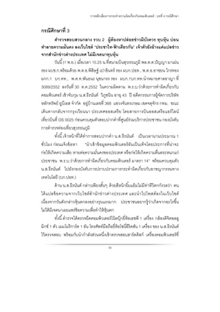การหลีกเลี่ยงการกระทําความผิดเกี่ยวกับคอมพิวเตอร์ : บทที่ 4 กรณีศึกษา
56
กรณีศึกษาที่ 3
ตํารวจสอบสวนกลาง รวบ 2 ผู้ต้องหาปล่อยข่าวมิบังควร ทุบหุ้น บ่อน
ทําลายความมั่นคง ลงเว็บไซต์ “ประชาไท-ฟ้ าเดียวกัน” เจ้าตัวยังอ้างแค่แปลข่าว
จากสํานักข่าวต่างประเทศ ไม่มีเจตนาทุบหุ้น
วันนี้(1 พ.ย.) เมื่อเวลา 15.25 น.ที่สนามบินสุวรรณภูมิ พล.ต.ต.ปัญญา มาเม่น
รอง ผบช.ก.พร้อมด้วย พ.ต.อ.พิสิษฐ์ เปาอินทร์ รอง ผบก.ปอท., พ.ต.อ.อาชยน ไกรทอง
ผกก.1 บก.ทท., พ.ต.ท.พันธนะ นุชนารถ รอง ผบก.1บก.ทท.นําหมายศาลอาญา ที่
3089/2552 ลงวันที่ 30 ต.ค.2552 ในความผิดตาม พ.ร.บ.ว่าด้วยการทําผิดเกี่ยวกับ
คอมพิวเตอร์ เข้าจับกุม น.ส.ธีรนันต์ วิภูชนิน อายุ 43 ปี อดีตกรรมการผู้จัดการบริษัท
หลักทรัพย์ ยูบีเอส จํากัด อยู่บ้านเลขที่ 368 แขวงจันทรเกษม เขตจตุจักร กทม. ขณะ
เดินทางกลับจากกรุงเวียนนา ประเทศออสเตรีย โดยสายการบินออสเตรียแอร์ไลน์
เที่ยวบินที่ OS 0025 ก่อนควบคุมตัวสอบปากคําที่ศูนย์ร่วมบริการประชาชน กองบังคับ
การตํารวจท่องเที่ยวสุวรรณภูมิ
ทั้งนี้เจ้าหน้าที่ได้ทําการสอบปากคํา น.ส.ธีรนันต์ เป็นเวลานานประมาณ 1
ชั่วโมง ก่อนแจ้งข้อหา “นําเข้าข้อมูลคอมพิวเตอร์อันเป็นเท็จโดยประการที่น่าจะ
ก่อให้เกิดความเสีย หายต่อความมั่นคงของประเทศ หรือก่อให้เกิดความตื่นตระหนกแก่
ประชาชน พ.ร.บ.ว่าด้วยการทําผิดเกี่ยวกับคอมพิวเตอร์ มาตรา 14” พร้อมควบคุมตัว
น.ส.ธีรนันต์ ไปยังกองบังคับการปราบปรามการกระทําผิดเกี่ยวกับอาชญากรรมทาง
เทคโนโลยี (บก.ปอท.)
ด้าน น.ส.ธีรนันต์ กล่าวเพียงสั้นๆ ด้วยสีหน้ายิ้มแย้มไม่มีท่าทีวิตกกังวลว่า ตน
ได้แปลข้อความจากเว็บไซต์สํานักข่าวต่างประเทศ และนําไปโพสต์ลงในเว็บไซต์
เนื่องจากวันดังกล่าวหุ้นตกลงอย่างรุนแรงมาก ประชาชนอยากรู้ว่าเกิดจากอะไรขึ้น
ไม่ได้มีเจตนาเผยแพร่ข้อความเพื่อทําให้หุ้นตก
ทั้งนี้ตํารวจได้ตรวจยึดคอมพิวเตอร์โน้ตบุ๊กยี่ห้อเอชพี 1 เครื่อง กล้องดิจิตอลลู
มิกซ์ 1 ตัว เมมโมรีการ์ด 1 อัน โทรศัพท์มือถือยี่ห้อโซนี่อีริคสัน 1 เครื่อง ของ น.ส.ธีรนันต์
ไว้ตรวจสอบ พร้อมกับนํากําลังส่วนหนึ่งเข้าตรวจสอบฮาร์ดดิสก์ เครื่องคอมพิวเตอร์ที่
 
