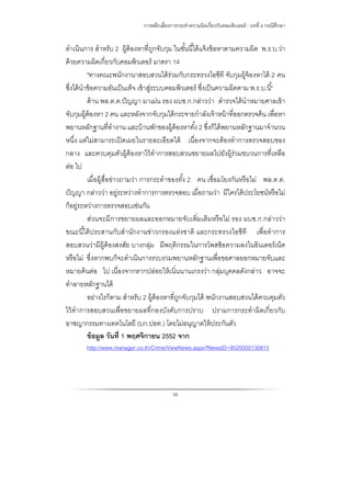 การหลีกเลี่ยงการกระทําความผิดเกี่ยวกับคอมพิวเตอร์ : บทที่ 4 กรณีศึกษา
58
ดําเนินการ สําหรับ 2 ผู้ต้องหาที่ถูกจับกุม ในชั้นนี้ได้แจ้งข้อหาตามความผิด พ.ร.บ.ว่า
ด้วยความผิดเกี่ยวกับคอมพิวเตอร์ มาตรา 14
"ทางคณะพนักงานาสอบสวนได้ร่วมกับกระทรวงไอซีที จับกุมผู้จ้องหาได้ 2 คน
ซึ่งได้นําข้อความอันเป็นเท็จ เข้าสู่ระบบคอมพิวเตอร์ ซึ่งเป็นความผิดตาม พ.ร.บ.นี้"
ด้าน พล.ต.ต.ปัญญา มาเม่น รอง ผบช.ก.กล่าวว่า ตํารวจได้นําหมายศาลเข้า
จับกุมผู้ต้องหา 2 คน และหลังจากจับกุมได้กระจายกําลังเจ้าหน้าที่ออกตรวจค้น เพื่อหา
พยานหลักฐานที่ทํางาน และบ้านพักของผู้ต้องหาทั้ง 2 ซึ่งก็ได้พยานหลักฐานมาจํานวน
หนึ่ง แต่ไม่สามารถเปิดเผยในรายละเอียดได้ เนื่องจากจะต้องทําการตรวจสอบของ
กลาง และควบคุมตัวผู้ต้องหาไว้ทําการสอบสวนขยายผลไปยังผู้ร่วมขบวนการที่เหลือ
ต่อ ไป
เมื่อผู้สื่อข่าวถามว่า การกระทําของทั้ง 2 คน เชื่อมโยงกันหรือไม่ พล.ต.ต.
ปัญญา กล่าวว่า อยู่ระหว่างทําการการตรวจสอบ เมื่อถามว่า มีใครได้ประโยชน์หรือไม่
ก็อยู่ระหว่างการตรวจสอบเช่นกัน
ส่วนจะมีการขยายผลและออกหมายจับเพิ่มเติมหรือไม่ รอง ผบช.ก.กล่าวว่า
ขณะนี้ได้ประสานกับสํานักงานข่าวกรองแห่งชาติ และกระทรวงไอซีที เพื่อทําการ
สอบสวนว่ามีผู้ต้องสงสัย บางกลุ่ม มีพฤติกรรมในการโพสข้อความลงในอินเตอร์เน็ต
หรือไม่ ซึ่งหากพบก็จะดําเนินการรวบรวมพยานหลักฐานเพื่อขอศาลออกหมายจับและ
หมายค้นต่อ ไป เนื่องจากหากปล่อยให้เนิ่นนานเกรงว่า กลุ่มบุคคลดังกล่าว อาจจะ
ทําลายหลักฐานได้
อย่างไรก็ตาม สําหรับ 2 ผู้ต้องหาที่ถูกจับกุมได้ พนักงานสอบสวนได้ควบคุมตัว
ไว้ทําการสอบสวนเพื่อขยายผลที่กองบังคับการปราบ ปรามการกระทําผิดเกี่ยวกับ
อาชญากรรมทางเทคโนโลยี (บก.ปอท.) โดยไม่อนุญาตให้ประกันตัว
ข้อมูล วันที่ 1 พฤศจิกายน 2552 จาก
http://www.manager.co.th/Crime/ViewNews.aspx?NewsID=9520000130815
 