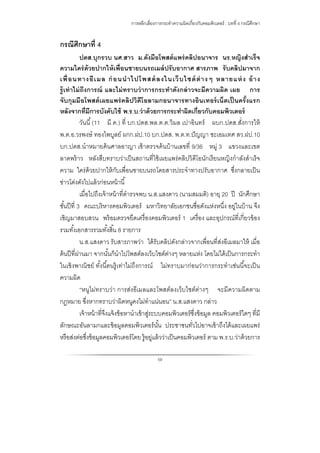 การหลีกเลี่ยงการกระทําความผิดเกี่ยวกับคอมพิวเตอร์ : บทที่ 4 กรณีศึกษา
59
กรณีศึกษาที่ 4
ปดส.บุกรวบ นศ.สาว ม.ดังมือโพสต์แพร่คลิปอนาจาร นร.หญิงสําเร็จ
ความใคร่ด้วยปากให้เพื่อนชายบนรถเมล์ปรับอากาศ สารภาพ รับคลิปมาจาก
เพื่อนทางอีเมล ก่อนนําไปโพสต์ลงในเว็บไซต์ต่างๆ หลายแห่ง อ้าง
รู้เท่าไม่ถึงการณ์ และไม่ทราบว่าการกระทําดังกล่าวจะมีความผิด เผย การ
จับกุมมือโพสต์เผยแพร่คลิปวิดีโอลามกอนาจารทางอินเทอร์เน็ตเป็นครั้งแรก
หลังจากที่มีการบังคับใช้ พ.ร.บ.ว่าด้วยการกระทําผิดเกี่ยวกับคอมพิวเตอร์
วันนี้(11 มี.ค.) ที่ บก.ปดส.พล.ต.ต.วิมล เปาอินทร์ ผบก.ปดส.สั่งการให้
พ.ต.อ.วรพงษ์ ทองไพบูลย์ ผกก.ฝป.10 บก.ปดส. พ.ต.ท.ปัญญา ชะเอมเทศ สว.ฝป.10
บก.ปดส.นําหมายค้นศาลอาญา เข้าตรวจค้นบ้านเลขที่ 9/36 หมู่ 3 แขวงและเขต
ลาดพร้าว หลังสืบทราบว่าเป็นสถานที่ใช้เผยแพร่คลิปวิดีโอนักเรียนหญิงกําลังสําเร็จ
ความ ใคร่ด้วยปากให้กับเพื่อนชายบนรถโดยสารประจําทางปรับอากาศ ซึ่งกลายเป็น
ข่าวโด่งดังไปแล้วก่อนหน้านี้
เมื่อไปถึงเจ้าหน้าที่ตํารวจพบ น.ส.แสงดาว (นามสมมติ) อายุ 20 ปี นักศึกษา
ชั้นปีที่ 3 คณะบริหารคอมพิวเตอร์ มหาวิทยาลัยเอกชนชื่อดังแห่งหนึ่ง อยู่ในบ้าน จึง
เชิญมาสอบสวน พร้อมตรวจยึดเครื่องคอมพิวเตอร์ 1 เครื่อง และอุปกรณ์ที่เกี่ยวข้อง
รวมทั้งเอกสารรวมทั้งสิ้น 8 รายการ
น.ส.แสงดาว รับสารภาพว่า ได้รับคลิปดังกล่าวจากเพื่อนที่ส่งอีเมลมาให้ เมื่อ
ต้นปีที่ผ่านมา จากนั้นก็นําไปโพสต์ลงเว็บไซต์ต่างๆ หลายแห่ง โดยไม่ได้เป็นการกระทํา
ในเชิงพาณิชย์ ทั้งนี้ตนรู้เท่าไม่ถึงการณ์ ไม่ทราบมาก่อนว่าการกระทําเช่นนี้จะเป็น
ความผิด
“หนูไม่ทราบว่า การส่งอีเมลและโพสต์ลงเว็บไซต์ต่างๆ จะมีความผิดตาม
กฎหมาย ซึ่งหากทราบว่าผิดหนูคงไม่ทําแน่นอน” น.ส.แสงดาว กล่าว
เจ้าหน้าที่จึงแจ้งข้อหานําเข้าสู่ระบบคอมพิวเตอร์ซึ่งข้อมูล คอมพิวเตอร์ใดๆ ที่มี
ลักษณะอันลามกและข้อมูลคอมพิวเตอร์นั้น ประชาชนทั่วไปอาจเข้าถึงได้และเผยแพร่
หรือส่งต่อซึ่งข้อมูลคอมพิวเตอร์โดย รู้อยู่แล้วว่าเป็นคอมพิวเตอร์ ตาม พ.ร.บ.ว่าด้วยการ
 