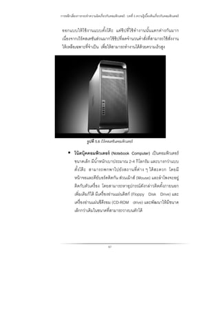 การหลีกเลี่ยงการกระทําความผิดเกี่ยวกับคอมพิวเตอร์ : บทที่ 5 ความรู้เบื้องต้นเกี่ยวกับคอมพิวเตอร์
67
ออกแบบให้ใช้งานแบบตั้งโต๊ะ แต่ชิปที่ใช้ทํางานนั้นแตกต่างกันมาก
เนื่องจากเวิร์คสเตชันส่วนมากใช้ชิปที่ลดจํานวนคําสั่งที่สามารถใช้สั่งงาน
ให้เหลือเฉพาะที่จําเป็น เพื่อให้สามารถทํางานได้ด้วยความเร็วสูง
รูปที่ 5.6 เวิร์คสเตชันคอมพิวเตอร์
 โน๊ตบุ๊คคอมพิวเตอร์ (Notebook Computer) เป็นคอมพิวเตอร์
ขนาดเล็ก มีนํ้าหนักเบาประมาณ 2-4 กิโลกรัม และบางกว่าแบบ
ตั้งโต๊ะ สามารถพกพาไปยังสถานที่ต่าง ๆ ได้สะดวก โดยมี
หน้าจอและคีย์บอร์ดติดกัน ส่วนเม้าส์ (Mouse) และลําโพงจะอยู่
ติดกับตัวเครื่อง โดยสามารถหาอุปกรณ์ดังกล่าวติดตั้งภายนอก
เพิ่มเติมก็ได้ มีเครื่องอ่านแผ่นดิสก์ (Floppy Disk Drive) และ
เครื่องอ่านแผ่นซีดีรอม (CD-ROM drive) และพัฒนาให้มีขนาด
เล็กกว่าเดิมในขนาดที่สามารถวางบนตักได้
 