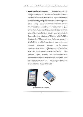 การหลีกเลี่ยงการกระทําความผิดเกี่ยวกับคอมพิวเตอร์ : บทที่ 5 ความรู้เบื้องต้นเกี่ยวกับคอมพิวเตอร์
69
 คอมพิวเตอร์พกพา (Handheld Computer) มีขนาดเล็กกว่า
โน๊ตบุ๊คและแทปเลท คือ มีขนาดเท่าฝ่ามือ ถือเพียงมือเดียวได้
และใช้อีกมือถือปากกาที่เรียกว่า สไตล์ลัส (Stylus) เขียนข้อความ
บนจอเพื่อป้ อนข้อมูลเข้าสู่เครื่องได้ด้วยเทคโนโลยีการรับรู้ลายมือ
(Hand writing recognition) พกพาสะดวกมากกว่า สามารถ
จัดเก็บข้อมูลได้มาก คีย์บอร์ดและหน้าจอมีขนาดเล็ก บางรุ่นใช้
ปากกาชนิดพิเศษในการนําเข้าข้อมูล มีนํ้าหนักเพียงร้อยกว่ากรัม
และจอสีที่มีความละเอียดสูงถึง 320x320 และสามารถต่อเข้ากับ
อินเทอร์เน็ต และบางรุ่นสามารถใช้ฟังเพลง MP3 หรือใช้เป็น
โทรศัพท์เคลื่อนที่ได้ด้วย คอมพิวเตอร์ชนิดนี้ถูกออกแบบมาเพื่อ
ทําหน้าที่เป็นอุปกรณ์จัดเก็บและจัดการสารสนเทศส่วนบุคคล
(Personal Information Manager: PIM หรือ Personal
Organizer) เช่น ตารางเวลา ปฏิทินนัดหมาย สมุดโทรศัพท์ และ
สมุดบันทึก เป็นต้น คอมพิวเตอร์ชนิดนี้นิยมเรียกว่า PDA
(Personal Digital Assistant) PDA ในปัจจุบันที่นิยมได้แบ่ง
ออกเป็นสองแบบ คือ พีดีเอในกลุ่มของปาล์ม (Palm) ซึ่งใช้ Palm
OS จากบริษัทปาล์มต่างๆ และ PDA ในกลุ่มของพ๊อกเก็ตพีซี
(Pocket PC) ซึ่งใช้ Window Mobile OS
รูปที่ 5.9 Palm และ Pocket PC
 