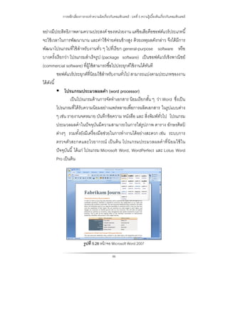 การหลีกเลี่ยงการกระทําความผิดเกี่ยวกับคอมพิวเตอร์ : บทที่ 5 ความรู้เบื้องต้นเกี่ยวกับคอมพิวเตอร์
86
อย่างมีประสิทธิภาพตามความประสงค์ ของหน่วยงาน แต่ข้อเสียคือซอฟต์แวร์ประเภทนี้
จะใช้เวลาในการพัฒนานาน และค่าใช้จ่ายค่อนข้างสูง ด้วยเหตุผลดังกล่าว จึงได้มีการ
พัฒนาโปรแกรมที่ใช้สําหรับงานทั่ว ๆ ไปที่เรียก general-purpose software หรือ
บางครั้งเรียกว่า โปรแกรมสําเร็จรูป (package software) เป็นซอฟต์แวร์เชิงพาณิชย์
(commercial software) ที่ผู้ใช้สามารถซื้อไปประยุกต์ใช้งานได้ทันที
ซอฟต์แวร์ประยุกต์ที่นิยมใช้สําหรับงานทั่วไป สามารถแบ่งตามประเภทของงาน
ได้ดังนี้
 โปรแกรมประมวลผลคํา (word processor)
เป็นโปรแกรมด้านการจัดทําเอกสาร นิยมเรียกสั้น ๆ ว่า Word ซึ่งเป็น
โปรแกรมที่ได้รับความนิยมอย่างแพร่หลายเพื่อการผลิตเอกสาร ในรูปแบบต่าง
ๆ เช่น รายงานจดหมาย บันทึกข้อความ หนังสือ และ สิ่งพิมพ์ทั่วไป โปรแกรม
ประมวลผลคําในปัจจุบันมีความสามารถในการใส่รูปภาพ ตาราง อักษรศิลป์
ต่างๆ รวมทั้งยังมีเครื่องมือช่วยในการทํางานได้อย่างสะดวก เช่น ระบบการ
ตรวจตัวสะกดและไวยากรณ์ เป็นต้น โปรแกรมประมวลผลคําที่นิยมใช้ใน
ปัจจุบันนี้ ได้แก่ โปรแกรม Microsoft Word, WordPerfect และ Lotus Word
Pro เป็นต้น
รูปที่ 5.28 หน้าจอ Microsoft Word 2007
 