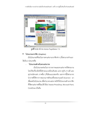 การหลีกเลี่ยงการกระทําความผิดเกี่ยวกับคอมพิวเตอร์ : บทที่ 5 ความรู้เบื้องต้นเกี่ยวกับคอมพิวเตอร์
90
รูปที่ 5.32 หน้าจอ Adobe PageMaker 7.0
 โปรแกรมกราฟิก (Graphics)
เป็นโปรแกรมที่ช่วยในการตกแต่งงานกราฟิกต่าง ๆ ซึ่งสามารถจําแนก
ได้เป็น 2 ประเภทคือ
- โปรแกรมสําหรับตกแต่งภาพ
เป็นโปรแกรมช่วยในการวาดภาพและตกแต่งภาพให้สวยงาม
โดยใช้เครื่องมือที่มีลักษณะเหมือนดินสอ แปรง พู่กัน จานสี และ
อุปกรณ์ตกแต่ง ภาพอื่น ๆ ที่เลียนแบบของจริง นอกจากนี้ยังสามารถ
นําภาพที่ได้จากการสแกนภาพด้วยเครื่องสแกนเนอร์ (Scanner) มา
เชื่อมต่อในโปรแกรม เพื่อนํามาตกแต่งภาพได้ ซึ่งโปรแกรมด้านกราฟิก
ที่ใช้ตกแต่งภาพที่นิยมใช้ ได้แก่ Adobe PhotoShop, Microsoft Paint,
CorelDraw เป็นต้น
 