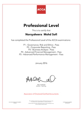 Professional Level
This is to certify that
Norsyaheera Mohd Sofi
has completed the Professional Level of the ACCA examinations:
P1 - Governance, Risk and Ethics - Pass
P2 - Corporate Reporting - Pass
P3 - Business Analysis - Pass
P4 - Advanced Financial Management - Pass
P5 - Advanced Performance Management - Pass
January 2016
Alan Hatfield
director - learning
Association of Chartered Certified Accountants
ACCA REGISTRATION NUMBER:
2569566
This certificate remains the property of ACCA and must not in any
circumstances be copied, altered or otherwise defaced.
ACCA retains the right to demand the return of this certificate at any
time and without giving reason.
CERTIFICATE NUMBER:
34993625367
 