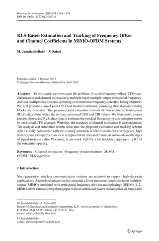 Wireless Pers Commun (2013) 71:1159–1174
DOI 10.1007/s11277-012-0867-0
RLS-Based Estimation and Tracking of Frequency Offset
and Channel Coefﬁcients in MIMO-OFDM Systems
M. Jamalabdollahi · S. Salari
Published online: 7 October 2012
© Springer Science+Business Media New York 2012
Abstract In this paper, we investigate the problem of carrier frequency-offset (CFO) syn-
chronization and channel estimation in multiple-input multiple-output orthogonal frequency-
division multiplexing systems operating over unknown frequency-selective fading channels.
We ﬁrst propose a novel joint CFO and channel estimator, assuming time-domain training
blocks are available. The proposed joint estimator consists of two recursive least-square
(RLS) algorithms which iterate their estimated CFO and CIR values. We then derive a more
precise pilot-aided RLS algorithm to estimate the residual frequency synchronization errors
or track small CFO changes. With this, the accuracy of channel estimation is also enhanced.
The analysis and simulation results show that, the proposed estimation and tracking scheme
which is fully compatible with the existing standards is able to attain fast convergence, high
stability, and ideal performances as compared with relevant Cramer–Rao bounds in all ranges
of signal-to-noise ratio. Moreover, it can work well for wide tracking range up to ±0.5 of
the subcarrier spacing.
Keywords Channel estimation · Frequency synchronization · MIMO ·
OFDM · RLS algorithm
1 Introduction
Next-generation wireless communication systems are required to support high-data-rate
applications. A novel technique that has attracted a lot of attention is multiple-input multiple-
output (MIMO) combined with orthogonal frequency division multiplexing (OFDM) [1,2].
MIMO offers extraordinary throughput without additional power consumption or bandwidth
M. Jamalabdollahi · S. Salari (B)
Faculty of Electrical and Computer Engineering, K.N. Toosi University of Technology,
P. O. Box: 16315-1355,Tehran 1431714191, Iran
e-mail: salari_soheil@yahoo.com
M. Jamalabdollahi
e-mail: jamalabdollahi@ee.kntu.ac.ir
123
 