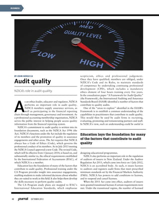 48 OCTOBER 2013
BUSINESS
A
s an ethics leader, educator and regulator, NZICA
performs an important role in audit quality.
NZICA members supply assurance services, as
well as participating in the financial reporting
chain through management, governance and investment. As
a professional accounting membership organisation, NZICA
serves the public interest in helping people access quality
information from the financial reporting system.
NZICA’s commitment to audit quality is written into its
foundation documents, such as the NZICA Act 1996 (the
Act). NZICA’s functions under the Act include the regulation
of its members and the promotion of quality in assurance
engagements and other areas. The Act requires that NZICA
always has a Code of Ethics (Code), which governs the
professional conduct of its members. At its July 2013 meeting
the NZICA Council approved a new Code. The revised Code,
which will be effective from 1 January 2014, is based on, and
substantially similar to, the ethical requirements established
by the International Federation of Accountants (IFAC), of
which NZICA is a member.
Education lays the foundation of many of the factors that
contribute to audit quality. Professional training under the
CA Program provides insight into assurance engagements,
enabling students to make informed decisions about whether
they are suited to work in this field. It also helps them develop
the skills necessary to perform quality audits.
The CA Program study plans are mapped to IFAC’s
International Education Standards, which emphasise
scepticism, ethics and professional judgement.
Once they have qualified, members are obliged, under
NZICA’s Code and its Rules, to maintain standards
of competence by undertaking continuing professional
development (CPD), which includes a mandatory
ethics element of four hours training every five years.
In the consultation paper “A Framework for Audit Quality”
(the Framework), the International Auditing and Assurance
Standards Board (IAASB) identified a number of factors that
contribute to quality audits.
One of the “areas to explore” identified in the IAASB’s
Framework is to establish a common understanding of the
capabilities in practitioners that contribute to audit quality.
This would then be used by audit firms in recruiting,
evaluating, promoting and remunerating partners and staff.
In NZICA’s view, such an understanding could be useful in
designing educational programmes.
NZICA also performs an important role in the regulation
of auditors of issuers in New Zealand. Under the Auditor
Regulation Act 2011, which came into force on 1 July 2012,
NZICA is an accredited body. As such, it issues licenses
to auditors and registers audit firms that meet prescribed
minimum standards set by the Financial Markets Authority
(FMA). NZICA has powers to add conditions to licenses,
and to suspend and cancel licenses.
When the 2011 Act came into effect, auditors of issuers
were granted transitional licenses if certain requirements were
met. Under the transitional regime, the number of licensed
Education lays the foundation for many
of the factors that contribute to audit
quality
By John Hodge CA
Audit quality
NZICA’s role in audit quality.
 