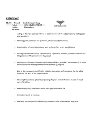 EXPERIENCE 
08.2014 – Present Saudi Bin‐Laden Group 
  Project   :   SANG HOUSING PROJECT 
  Position  :  Site Engineer 
Job duties        :   
 
• Acting as the main technical adviser on a construction site for subcontractors, crafts people 
and operatives. 
                            
• Checking plans, drawings and quantities for accuracy of calculations. 
 
• Ensuring that all materials used and work performed are as per specifications. 
 
• Liaising with any consultants, subcontractors, supervisors, planners, quantity surveyors and 
the general workforce involved in the project. 
 
• Liaising with clients and their representatives (architects, engineers and surveyors), including 
attending regular meetings to keep them informed of progress. 
 
• Day‐to‐day management of the site, including supervising and monitoring the site labour 
force and the work of any subcontractors. 
 
• Planning the work and efficiently organizing the plant and site facilities in order to meet 
agreed deadlines. 
 
• Overseeing quality control and health and safety matters on site. 
 
• Preparing reports as required. 
 
• Resolving any unexpected technical difficulties and other problems that may arise. 
 
 
 
 
 
 
 
  
 