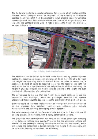 CL436 TRANSPORT ENGINEERING LIGHT RAIL PROPOSAL | GORDON BEST 201109204
The Karlsruhe model is a popular reference for systems which implement this
process. Minor changes would be required to the existing infrastructure
besides the obvious shift from diesel/electric to full electric power for vehicles
operating on the line. These would include the creation of a signalling system
to permit the Cathcart Circle Line (in red) to access the freight line (in blue),
as seen in figure 11.
The section of line is limited by the M74 to the South , and by overhead power
cables, but requires an increase in elevation of 5m in the 100m strip to reach
the freight line operating towards Howard Street. In order to permit this, a
section of Salkeld St would be required to provide the room for the light rail
vehicles to line up in the direction of the freight line, in addition to gaining the
height. A 2% slope would be sufficient to raise the line to the freight line over
the limited 100m section of existing line.
The advantages to this are that the freight lines could continue to use the
section of line overnight, while the passenger services can operate
undisturbed throughout the day to access the City Centre from Cathcart Circle.
Siemens would be the most likely provider of rolling stock which can be used
on the proposed light rail/heavy rail system , although other vehicle
manufacturers are currently developing similar systems .
The new operating size of the Cathcart Circle would be 15 .2 km, and use 10
existing stations in the Circle, with 5 newly constructed stations .
The proposed new developments will help to distribute passenger boarding
levels between stations more evenly. Providing the line with more stations will
ensure that the passenger loading times will be more evenly distributed, which
will reduce line congestion at busier stations. This means the line capacity will
be increased, leading to improved line efficiency.
Figure 11- Cathcart Circle to Freight Line Transition
 