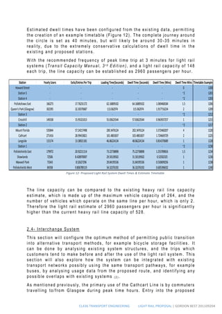 CL436 TRANSPORT ENGINEERING LIGHT RAIL PROPOSAL | GORDON BEST 201109204
Estimated dwell times have been configured from the existing data, permitting
the creation of an example timetable (Figure 12). The complete journey around
the circle is set as 40 minutes, but will likely be around 30 -35 minutes in
reality, due to the extremely conservative calculations of dwell time in the
existing and proposed stations.
With the recommended frequency of peak time trip at 3 minutes for light rail
systems (Transit Capacity Manual, 3 r d Edition), and a light rail capacity of 148
each trip, the line capacity can be established as 2960 passengers per hour.
The line capacity can be compared to the existing heavy rail line capacity
estimate, which is made up of the maximum vehicle capacity of 264, and the
number of vehicles which operate on the same line per hour, which is only 2.
Therefore the light rail estimate of 2960 passengers per hour is significantly
higher than the current heavy rail line capacity of 528.
2.4- Interchange System
This section will configure the optimum method of permitting public transition
into alternative transport methods, for example bicycle storage facilities. It
can be done by analysing existing system structures , and the trips which
customers tend to make before and after the use of the light rail system . This
section will also explore how the system can be integrated with existing
transport networks possibly us ing the same transport pathways, for example
buses, by analysing usage data from the proposed route, and identifying any
possible overlaps with existing systems ( 2 ) .
As mentioned previously, the primary use of the Cathcart Line is by commuters
travelling to/from Glasgow during peak time hours. Entry into the proposed
Station YearlyUsers Exits/EntriesPerTrip LoadingTime(Seconds) DwellTime(Seconds) DwellTime(Mins) DwellTimeMins TimetableExample
HowardStreet - - - - - 0 1200
Station5 - - - - - ~2 1201
Station4 - - - - - ~2 1203
PollokshawsEast 166273 17.76231172 62.16809102 64.16809102 1.069468184 1.5 1206
Queen'sPark(Glasgow) 302395 32.30370687 113.062974 115.062974 1.917716234 2 1209
Station3 - - - - - ~2 1212
Crosshill 149338 15.95321013 55.83623544 57.83623544 0.963937257 1 1215
Station2 - - - - ~2 1217
MountFlorida 535844 57.24217498 200.3476124 202.3476124 3.372460207 4 1220
Cathcart 271416 28.99433821 101.4801837 103.4801837 1.724669729 2 1225
Langside 115174 13.38921181 46.86224134 48.86224134 0.814370689 1 1228
Station1 - - - - - ~2 1230
PollokshieldsEast 179972 20.92211114 73.22738898 75.22738898 1.253789816 1.5 1234
Shawlands 72506 8.428970007 29.50139502 31.50139502 0.52502325 1 1236
MaxwellPark 73343 8.52627296 29.84195536 31.84195536 0.530699256 1 1238
PollokshieldsWest 84358 9.806789119 34.32376192 36.32376192 0.605396032 1 1240
Figure 12- Proposed Light Rail System Dwell Times & Estimate Timetable
 