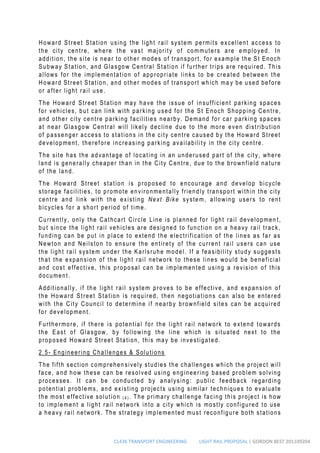 CL436 TRANSPORT ENGINEERING LIGHT RAIL PROPOSAL | GORDON BEST 201109204
Howard Street Station using the light rail system permits excellent access to
the city centre, where the vast majority of commuters are employed. In
addition, the site is near to other modes of transport, for example the St Enoch
Subway Station, and Glasgow Central Station if further trips are required. This
allows for the implementation of appropriate links to be created between the
Howard Street Station, and other modes of transport which ma y be used before
or after light rail use.
The Howard Street Station may have the issue of insufficient parking spaces
for vehicles, but can link with parking used for the St Enoch Shopping Centre,
and other city centre parking facilities nearby. Demand for car parking spaces
at near Glasgow Central will likely decline due to the more even distribution
of passenger access to stations in the city centre caused by the Howard Street
development, therefore increasing parking availability in the city centre.
The site has the advantage of locating in an underused part of the city, where
land is generally cheaper than in the City Centre, due to the brownfield nature
of the land.
The Howard Street station is proposed to encourage and develop bicycle
storage facilities, to promote environmentally friendly transport within the city
centre and link with the existing Next Bike system, allowing users to rent
bicycles for a short period of time.
Currently, only the Cathcart Circle Line is planned for light rail developmen t,
but since the light rail vehicles are designed to function on a heavy rail track,
funding can be put in place to extend the electrification of the lines as far as
Newton and Neilston to ensure the entirety of the current rail users can use
the light rail system under the Karlsruhe model. If a feasibility study suggests
that the expansion of the light rail network to these lines would be beneficial
and cost effective, this proposal can be implemented using a revision of this
document.
Additionally, if th e light rail system proves to be effective, and expansion of
the Howard Street Station is required, then negotiations can also be entered
with the City Council to determine if nearby brownfield sites can be acquired
for development.
Furthermore, if there is potential for the light rail network to extend towards
the East of Glasgow, by following the line which is situated next to the
proposed Howard Street Station, this may be investigated.
2.5- Engineering Challenges & Solutions
The fifth section comprehen sively studies the challenges which the project will
face, and how these can be resolved using engineering based problem solving
processes. It can be conducted by analysing : public feedback regarding
potential problems, and existing projects using similar techniques to evaluate
the most effective solution ( 4 ) . The primary challenge facing this project is how
to implement a light rail network into a city which is mostly configured to use
a heavy rail network. The strategy implemented must reconfigure both stations
 