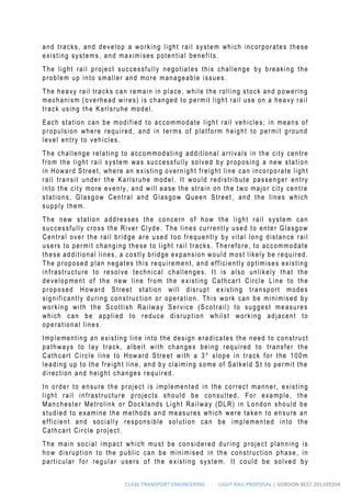 CL436 TRANSPORT ENGINEERING LIGHT RAIL PROPOSAL | GORDON BEST 201109204
and tracks, and develop a working light rail system which incorporates these
existing systems, and maximises potential benefits.
The light rail project successfully negotiates this challenge by breaking the
problem up into smaller and more manageable issues.
The heavy rail tracks can remain in place, while the rolling stock and powering
mechanism (overhead wires) is changed to permit light rail use on a heavy rail
track using the Karlsruhe model.
Each station can be modified to accommodate light rail vehicles; in means of
propulsion where required, and in terms of platform height to permit ground
level entry to vehicles.
The challenge relating to accommodating additional arrivals in the city centre
from the light rail system was successfully solved by proposing a new station
in Howard Street, where an existing overnight freight line can incorporate light
rail transit under the Karlsruhe model. It would redistribute passenger entry
into the city more evenly, and will ease the strain on the two major city centre
stations, Glasgow Central and Glasgow Queen Street , and the lines which
supply them.
The new station addresses the concern of how the light rail system can
successfully cross the River Clyde . The lines currently used to enter Glasgow
Central over the rail bridge are used too frequently by vital long distance rail
users to permit changing these to light rail tracks. Therefore, to accommodate
these additional lines, a costly bridge expansion would most likely be required.
The proposed plan negates this requirement, and efficiently optimises existing
infrastructure to resolve technical challenges. It is also unlikely that the
development of the new line from the e xisting Cathcart Circle Line to the
proposed Howard Street station will disrupt existing transport modes
significantly during construction or operation . This work can be minimised by
working with the Scottish Railway Service (Scotrail) to suggest measures
which can be applied to reduce disruption whil st working adjacent to
operational lines.
Implementing an existing line into the design eradicates the need to construct
pathways to lay track, albeit with changes being required to transfer the
Cathcart Circle line to Howard Street with a 3° slope in track for the 100m
leading up to the freight line, and by claiming some of Salkeld St to permit the
direction and height changes required.
In order to ensure the project is implemented in the correct manner, existing
light rail infrastructure projects should be consulted, For example, the
Manchester Metrolink or Docklands Light Railway (DLR) in London should be
studied to examine the methods and measures which were taken to ensure an
efficient and socially responsible solution can be implemented into the
Cathcart Circle project.
The main social impact which must be considered during project planning is
how disruption to the public can be minimised in the construction phase, in
particular for regular users of the existing system. It could be solved by
 