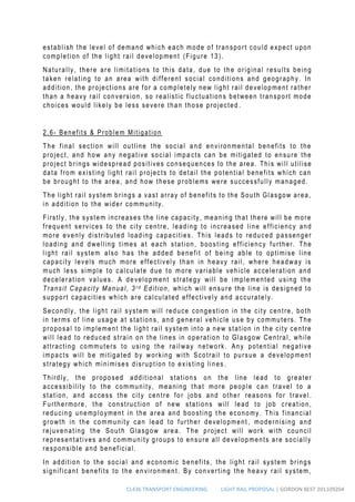 CL436 TRANSPORT ENGINEERING LIGHT RAIL PROPOSAL | GORDON BEST 201109204
establish the level of demand which each mode of transport could expect upon
completion of the light rail development (Figure 13).
Naturally, there are limitations to this data, due to the original results being
taken relating to an area with different social conditions and geography. In
addition, the projections are for a completely new light rail development rather
than a heavy rail conversion, so r ealistic fluctuations between transport mode
choices would likely be less severe than those projected .
2.6- Benefits & Problem Mitigation
The final section will outline the social and environmental benefits to the
project, and how any negative social impa cts can be mitigated to ensure the
project brings widespread positives consequences to the area. This will utilise
data from existing light rail projects to detail the potential benefits which can
be brought to the area, and how these problems were successfully managed.
The light rail system brings a vast array of benefits to the South Glasgow area,
in addition to the wider community.
Firstly, the system increases the line capacity, meaning that there will be more
frequent services to the city centre, leading to increased line efficiency and
more evenly distributed loading capacities. This leads to reduced passenger
loading and dwelling times at each station, boosting efficiency further. The
light rail system also has the added benefit of being able to optimise line
capacity levels much more effectively than in heavy rail, where headway is
much less simple to calculate due to more variable vehicle acceleration and
deceleration values. A development strategy will be implemented using the
Transit Capacity Manual, 3 r d Edition, which will ensure the line is designed to
support capacities which are calculated effectively and accurately.
Secondly, the light rail system will reduce congestion in the city centre, both
in terms of line usage at stations, and general vehicle use by commuters. The
proposal to implement the light rail system into a new station in the city centre
will lead to reduced strain on the lines in operation to Glasgow Central, while
attracting commuters to using the ra ilway network. Any potential negative
impacts will be mitigated by working with Scotrail to pursue a development
strategy which minimises disruption to existing lines .
Thirdly, the proposed additional stations on the line lead to greater
accessibility to the community, meaning that more people can travel to a
station, and access the city centre for jobs and other reasons for travel.
Furthermore, the construction of new stations will lead to job creation,
reducing unemployment in the area and boosting t he economy. This financial
growth in the community can lead to further development , modernising and
rejuvenating the South Glasgow area. The project will work with council
representatives and community groups to ensure all developments are socially
responsible and beneficial.
In addition to the social and economic benefits, the light rail system brings
significant benefits to the environment. By converting the heavy rail system,
 