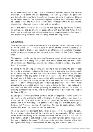 CL436 TRANSPORT ENGINEERING LIGHT RAIL PROPOSAL | GORDON BEST 201109204
which uses diesel fuel in parts, to a fully electric light rail system, the har mful
emission levels of the line will decrease. This is likely to lower air pollution,
and bring health benefits to those living in areas close to the railway. Linking
to the health benefits, the interchange system in place looks to incentivise the
rail users to use the Next Bike scheme for any travel within the city centre,
maximising reductions in congestion and air pollution.
All of the above benefits are brought to the system by optimising existing
infrastructure, and by effectively cooperating with Sco trail and Network Rail
to develop a solution which minimises disruption, maximises cost effectiveness
and significantly increases the efficiency of the existing network.
3.1 Summary
This report proposes the implementation of a light rail network into the existing
Cathcart Circle Line. It looks to take the strain off the “terminal capacity” of
Glasgow Central Station, and result in an efficient and beneficial transport
mode to reduce congestion and improve accessibility in the South Glasgow
area.
The system is configured by using the Karlsruhe model, which implements light
rail vehicles into a heavy rail system. This means these vehicles are capable
of functioning on fast moving commuter lines, and also the slower city centre
lines, if required.
By using the 10 existing stations, and adding 5 new stations, the project cost
is kept to a minimum, reducing the time taken to complete the development ,
whilst delivering an efficient and valuable product . The construction of a new
main station in the cit y centre will divert the excess line traffic from Glasgow
Central, and will help to ease congestion while permitting access to the city
centre. The station is ideally located to fit the needs of the system, making
use of existing infrastructure and underus ed brownfield land. Only minor
adjustments are needed within the system to bring the heavy rail network in
line with the Karlsruhe model, primarily in developing the link between the
existing Cathcart Circle Line, and the overnight freight diversion line l eading
to Howard Street.
By using light rail vehicles from Siemens which are capable of running in heavy
rail tracks while facilitating light rail transit , the tram vehicles can expect to
travel the 15.2km around the circle in 30-35 minutes (extremely conservative
calculation of 40 minutes). This permits a headway of 3 minutes during peak
time, and of 7 minutes during off peak time. This can be easily adjusted after
completion when real time data can be examined.
There is clearly a significant demand for a transport mode relating to some
form of railway in the South of the city. Currently, approximately 20% of people
in the area surrounding the Cathcart Circle Line use the train to travel into the
City Centre, which is estimated to increase after light rail completion, where
bus use is likely to decrease. The line capacity which is estimated of the light
rail light comfortably accommodates the existing and forecast demand.
 