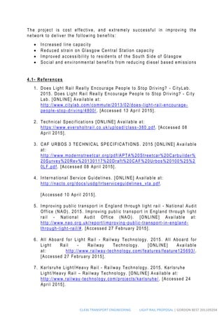 CL436 TRANSPORT ENGINEERING LIGHT RAIL PROPOSAL | GORDON BEST 201109204
The project is cost effective, and extremely successful in improving the
network to deliver the following benefits:
 Increased line capacity
 Reduced strain on Glasgow Central Station capacity
 Improved accessibility to residents of the South Side of Glasgow
 Social and environmental benefits from reducing diesel based emissions
4.1- References
1. Does Light Rail Really Encourage People to Stop Driving? - CityLab.
2015. Does Light Rail Really Encourage People to Stop Driving? - City
Lab. [ONLINE] Available at:
http://www.citylab.com/commute/2013/02/does -light-rail-encourage-
people-stop-driving/4800/. [Accessed 13 April 2015].
2. Technical Specifications [ONLINE] Available at:
https://www.eversholtrail.co.uk/upload/class -380.pdf. [Accessed 08
April 2015].
3. CAF URBOS 3 TECHNICAL SPECIFICATIONS . 2015 [ONLINE] Available
at:
http://www.modernstreetcar.org/pdf/APTA%20Streetcar%20Carbuilder%
20Survey%20Rev%20130117%20Draft%20CAF%20Urbos%20100%25%2
0LF.pdf. [Accessed 08 April 2015].
4. International Service Guidelines. [ONLINE] Available at:
http://nacto.org/docs/usdg/lrtserviceguidelines_vta. pdf.
[Accessed 10 April 2015].
5. Improving public transport in England through light rail - National Audit
Office (NAO). 2015. Improving public transport in England through light
rail - National Audit Office (NAO). [ONLINE] Available at:
http://www.nao.org.uk/report/improving -public-transport-in-england-
through-light-rail/#. [Accessed 27 February 2015].
6. All Aboard for Light Rail - Railway Technology. 2015. All Aboard for
Light Rail - Railway Technology. [ONLINE] Available
at: http://www.railway-technology.com/features/feature125693/ .
[Accessed 27 February 2015].
7. Karlsruhe Light/Heavy Rail - Railway Technology. 2015. Karlsruhe
Light/Heavy Rail – Railway Technology. [ONLINE] Available at:
http://www.railway-technology.com/projects/karlsruhe/ . [Accessed 24
April 2015].
 