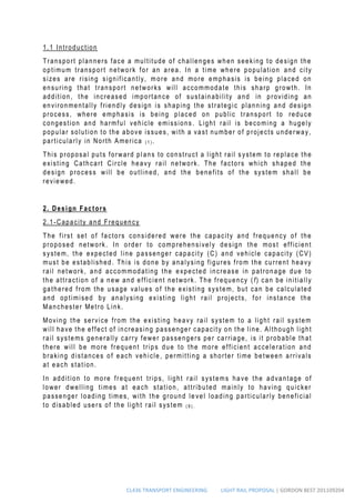 CL436 TRANSPORT ENGINEERING LIGHT RAIL PROPOSAL | GORDON BEST 201109204
1.1 Introduction
Transport planners face a multitude of challenges when seeking to design the
optimum transport network for an area. In a time where population and city
sizes are rising significantly, m ore and more emphasis is being placed on
ensuring that transport networks will accommodate this sharp growth. In
addition, the increased importance of sustainability and in providing an
environmentally friendly design is shaping the strategic planning and design
process, where emphasis is being placed on public transport to reduce
congestion and harmful vehicle emissions . Light rail is becoming a hugely
popular solution to the above issues, with a vast number of projects underway,
particularly in North America ( 1 ) .
This proposal puts forward plans to construct a light rail s ystem to replace the
existing Cathcart Circle heavy rail network. The factors which shaped the
design process will be outlined, and the benefits of the system shall be
reviewed.
2. Design Factors
2.1-Capacity and Frequency
The first set of factors considered were the capacity and frequency of the
proposed network. In order to comprehensively design the most efficient
system, the expected line passenger capacity (C) and vehicle capacity (CV)
must be established. This is done by analysing figures from the current heavy
rail network, and accommodating the expected increase in patronage due to
the attraction of a new and efficient network. The frequency (f) can be initially
gathered from the usage values of the existing system, but can be calculated
and optimised by analysing existing light rail projects, for instance the
Manchester Metro Link.
Moving the service from the existing heavy rail system to a light rail system
will have the effect of increasing passenger capacity on the line. Although light
rail systems generally carry fewer passengers per carriage, is it probable that
there will be more frequent trips due to the more efficient acceleration and
braking distances of each vehicle , permitting a shorter time between arrivals
at each station.
In addition to more frequent trips, light rail systems have the advantage of
lower dwelling times at each station, attributed mainly to having quicker
passenger loading times, with the ground le vel loading particularly beneficial
to disabled users of the light rail system ( 9 ) .
 