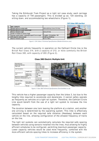 CL436 TRANSPORT ENGINEERING LIGHT RAIL PROPOSAL | GORDON BEST 201109204
Taking the Edinburgh Tram Project as a light rail case study; each carriage
has a capacity of 148 passengers. This is divided up as; 124 standing, 22
sitting down, and a ccommodating two wheelchairs (Figure 1).
The current vehicle frequently in operation on the Cathcart Circle line is the
British Rail Class 314, with a capacity of 212, or more commonly the British
Rail Class 380, with capacity of 265 (Figure 2).
This vehicle has a higher passenger capacity than the Urbos 3, but due to the
lengthy time required to accelerate and decelerate, it cannot safely operate
as frequently as vehicles on a light rail system. Therefore, the Cathcart Circle
Line would benefit from the use of a light rail system to increase the line
capacity.
The duration between one train leaving the platform at a station, and another
one arriving is determined by the signalling system. This time is effectively
calculated based on the required safe distance (Headway) between each
vehicle on the line, a llowing configuration of the allowed frequency of trains
on the line.
The light rail systems can automatically calculate the required safe spacing
between vehicles using sensors installed into the lines, thus allowing for highly
efficient schedules to be configured, permitting maximum passenger capacity.
Lower capacity vehicles would be used more frequently, combined with the
more efficient vehicle spacing times to increase efficiency in the system .
Figure 2- Class 380 Technical Specifications (EversholtRail.co.uk)
Figure 1- CAF Urbos 3 Technical Specifications (ModernStreetcar.com)
 