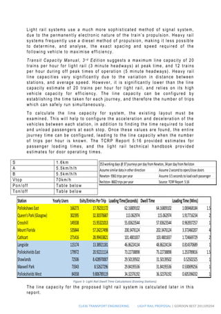 CL436 TRANSPORT ENGINEERING LIGHT RAIL PROPOSAL | GORDON BEST 201109204
Light rail systems use a much more sophisticated method of signal system,
due to the permanently electronic nature of the train’s propulsion. Heavy rail
systems frequently use a diesel method of propulsion, making it less possible
to determine, and analyse, the exact spacing and speed required of the
following vehicle to maximise efficiency.
Transit Capacity Manual, 3 r d Edition suggests a maximum line capacity of 20
trains per hour for light rail (3 minute headways) at peak time, and 12 trains
per hour during off peak times of operation (5 minute headways). Heavy rail
line capacities vary significantly due to the variation in distance between
stations, and average speed. However, it is significantly lower than the line
capacity estimate of 20 trains per hour for light rail, and relies on its high
vehicle capacity for efficiency. The line capacity can be configured by
establishing the time taken for each journey, and therefore the number of trips
which can safely run simultaneously.
To calculate the line capacity for system, the existing layout must be
examined. This will help to configure the acceleration and deceleration of the
vehicles between each station, in addition to finding the time required to load
and unload passengers at each stop. Once these values are found, the entire
journey time can be configured, leading to the line capacity when the number
of trips per hour is known. The TCRP Report 5:16 provided estimates for
passenger loading times, and the light rail technical handbook prov ided
estimates for door operating times.
The line capacity for the proposed light rail system is calculated later in this
report.
S 1.6km
A 5.5km/h/h
B 5.5km/h/h
Vtop 70km/h
Pon/off Table below
Ton/off Table below
Station YearlyUsers Exits/EntriesPerTrip LoadingTime(Seconds) DwellTime LoadingTime(Mins)
PollokshawsEast 166273 17.76231172 62.16809102 64.16809102 1.069468184 1.5
Queen'sPark(Glasgow) 302395 32.30370687 113.062974 115.062974 1.917716234 2
Crosshill 149338 15.95321013 55.83623544 57.83623544 0.963937257 1
MountFlorida 535844 57.24217498 200.3476124 202.3476124 3.372460207 4
Cathcart 271416 28.99433821 101.4801837 103.4801837 1.724669729 2
Langside 115174 13.38921181 46.86224134 48.86224134 0.814370689 1
PollokshieldsEast 179972 20.92211114 73.22738898 75.22738898 1.253789816 1.5
Shawlands 72506 8.428970007 29.50139502 31.50139502 0.52502325 1
MaxwellPark 73343 8.52627296 29.84195536 31.84195536 0.530699256 1
PollokshieldsWest 84358 9.806789119 34.32376192 36.32376192 0.605396032 1
Figure 3- Light Rail Dwell Time Calculations (Existing Stations)
253workingdays@37journeysperdayfromNewton,34perdayfromNeilston
Assumesimilardatainotherdirection Assume2secondtoopen/closedoors
Newton-9361tripsperyear Assume3.5secondstoloadeachpassenger
Neilston-8602tripsperyear Source:TCRPReport 5:16
 