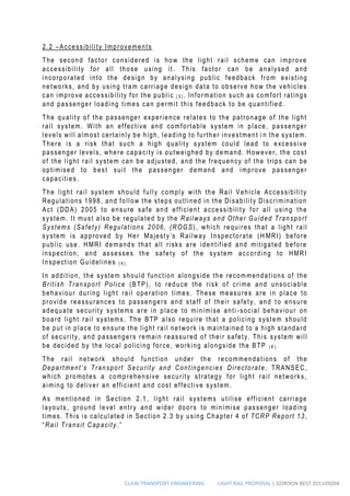CL436 TRANSPORT ENGINEERING LIGHT RAIL PROPOSAL | GORDON BEST 201109204
2.2 –Accessibility Improvements
The second factor considered is how the light rail scheme can improve
accessibility for all those using it . This factor can be analysed and
incorporated into the design by analysing public feedback from existing
networks, and by using tram carriage design data to observe how the vehicles
can improve accessibility for the public ( 3 ) . Information such as comfort ratings
and passenger loading times can permi t this feedback to be quantified.
The quality of the passenger experience relates to the patronage of the light
rail system. With an effective and comfortable system in place, passenger
levels will almost certainly be high, leading to further investment i n the system.
There is a risk that such a high quality system could lead to excessive
passenger levels, where capacity is outweighed by demand. However, the cost
of the light rail system can be adjusted, and the frequency of the trips can be
optimised to best suit the passenger demand and improve passenger
capacities.
The light rail system should fully comply with the Rail Vehicle Accessibility
Regulations 1998, and follow the steps outlined in the Disability Discrimination
Act (DDA) 2005 to ensure safe an d efficient accessibility for all using the
system. It must also be regulated by the Railways and Other Guided Transport
Systems (Safety) Regulations 2006, (ROGS), which requires that a light rail
system is approved by Her Majesty’s Railway Inspectorate (H MRI) before
public use. HMRI demands that all risks are identified and mitigated before
inspection, and assesses the safety of the system according to HMRI
Inspection Guidelines ( 4 ) .
In addition, the system should function alongside the recommendations of the
British Transport Police (BTP), to reduce the risk of crime and unsociable
behaviour during light rail operation times . These measures are in place to
provide reassurances to passengers and staff of their safety, and t o ensure
adequate security systems are in place to minimise anti -social behaviour on
board light rail systems. The BTP also require that a policing system should
be put in place to ensure the light rail network is maintained to a high standard
of security, and passengers remain reassured of their safety. This system will
be decided by the local policing force, working alongside the BTP ( 6 ) .
The rail network should function under th e recommendations of the
Department’s Transport Security and Contingencies Directorate, TRANSEC,
which promotes a comprehensive security strategy for light rail networks,
aiming to deliver an efficient and cost effective system.
As mentioned in Section 2.1, light rail systems utilise efficient carriage
layouts, ground level entry and wider doors to minimise passenger loading
times. This is calculated in Section 2.3 by using Chapter 4 of TCRP Report 13,
“Rail Transit Capacity .”
 