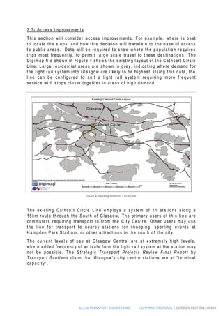 CL436 TRANSPORT ENGINEERING LIGHT RAIL PROPOSAL | GORDON BEST 201109204
2.3- Access Improvements
This section will consider access improvements. For example, where is best
to locate the stops, and how this decision will translate to the ease of access
to public areas. Data will be required to show where the population requires
trips most frequently, to permit large scale travel to these destinations. The
Digimap file shown in Figure 4 shows the existing layout of the Cathcart Circle
Line. Large residential areas are shown in grey, indicating where demand for
the light rail system into Glasgow are likely to be highest. Using this data, the
line can be configured to suit a light rail system requiring more frequent
service with stops closer together in areas of high demand .
The existing Cathcart Circle Line employs a system of 11 stations along a
15km route through the South of Glasgow. The primary users of this line are
commuters requiring transport to /from the City Centre. Other users may use
the line for transport to nearby stations for shopping, sporting events at
Hampden Park Stadium, or other attractions in the south of the city.
The current levels of use at Glasgow Central are at extremely high levels,
where added frequency of arrivals from the light rail system at the station may
not be possible. The Strategic Transport Projects Review Final Report by
Transport Scotland claim that Glasgow’s city centre stations are at “terminal
capacity”.
Figure 4- Existing Cathcart Circle Line
 