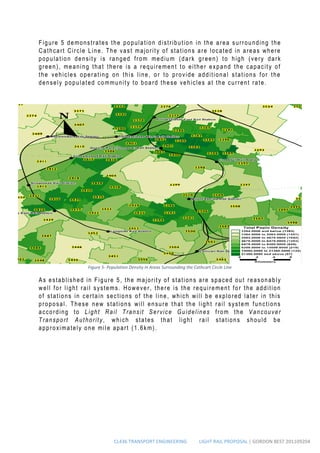 CL436 TRANSPORT ENGINEERING LIGHT RAIL PROPOSAL | GORDON BEST 201109204
Figure 5 demonstrates the population distribution in the area surrounding the
Cathcart Circle Line. The vast majority of stations are located in areas where
population density is ranged from medium (dark green) to high (very dark
green), meaning that there is a requirement to either expand the capacity of
the vehicles operating on this line, or to provide additional stations for the
densely populated community to board these vehicles at the current rate.
As established in Figure 5, the majority of stations are spaced out reasonably
well for light rail systems. However, there is the requirement for the addition
of stations in certain sections of the line, which will be explored later in this
proposal. These new stations will ensure that the light rail system functions
according to Light Rail Transit Service Guidelines from the Vancouver
Transport Authority, which states that light rail stations should be
approximately one mile apart (1.6km).
Figure 5- Population Density in Areas Surrounding the Cathcart Circle Line
 
