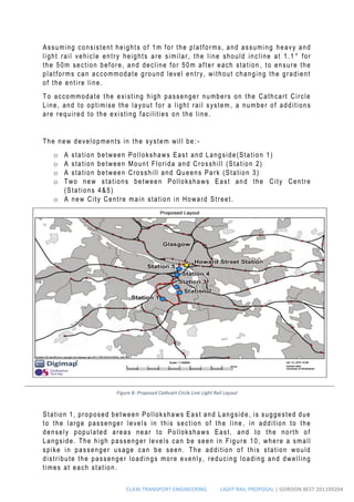 CL436 TRANSPORT ENGINEERING LIGHT RAIL PROPOSAL | GORDON BEST 201109204
Assuming consistent heights of 1m for the platforms, and assuming heavy and
light rail vehicle entry heights are similar, the line should incline at 1.1 ° for
the 50m section before, and decline for 50m after each station , to ensure the
platforms can accommodate ground level entry, without changing the gradient
of the entire line.
To accommodate the existing high passenger numbers on the Cathcart Circle
Line, and to optimise the layout for a light rail system , a number of additions
are required to the existing facilities on the line.
The new developments in the system will be: -
o A station between Pollokshaws East and Langside(Station 1)
o A station between Mount Florida and Crosshill (Station 2)
o A station between Crosshill and Queens Park (Station 3)
o Two new stations between Pollokshaws East and the City Centre
(Stations 4&5)
o A new City Centre main station in Howard Street.
Station 1, proposed between Pollokshaws East and Langside, is suggested due
to the large passenger levels in this section of the line , in addition to the
densely populated areas near to Pollokshaws East, and to the north of
Langside. The high passenger levels can be seen in Figure 10, where a small
spike in passenger usage can be seen. The addition of this station would
distribute the passenger loadings more evenly, reducing loading and dwelling
times at each station.
Figure 8- Proposed Cathcart Circle Line Light Rail Layout
 