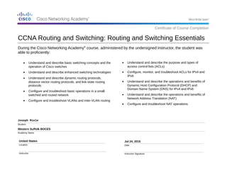 During the Cisco Networking Academy®
course, administered by the undersigned instructor, the student was
able to proficiently:
Joseph Miele
Student
Western Suffolk BOCES
Academy Name
United States
Location
Instructor
Jul 24, 2015
Date
Instructor Signature
• Understand and describe the purpose and types of
access control lists (ACLs)
• Configure, monitor, and troubleshoot ACLs for IPv4 and
IPv6
• Understand and describe the operations and benefits of
Dynamic Host Configuration Protocol (DHCP) and
Domain Name System (DNS) for IPv4 and IPv6
• Understand and describe the operations and benefits of
Network Address Translation (NAT)
• Configure and troubleshoot NAT operations
CCNA Routing and Switching: Routing and Switching Essentials
Certificate of Course Completion
• Understand and describe basic switching concepts and the
operation of Cisco switches
• Understand and describe enhanced switching technologies
• Understand and describe dynamic routing protocols,
distance vector routing protocols, and link-state routing
protocols
• Configure and troubleshoot basic operations in a small
switched and routed network
• Configure and troubleshoot VLANs and inter-VLAN routing
 