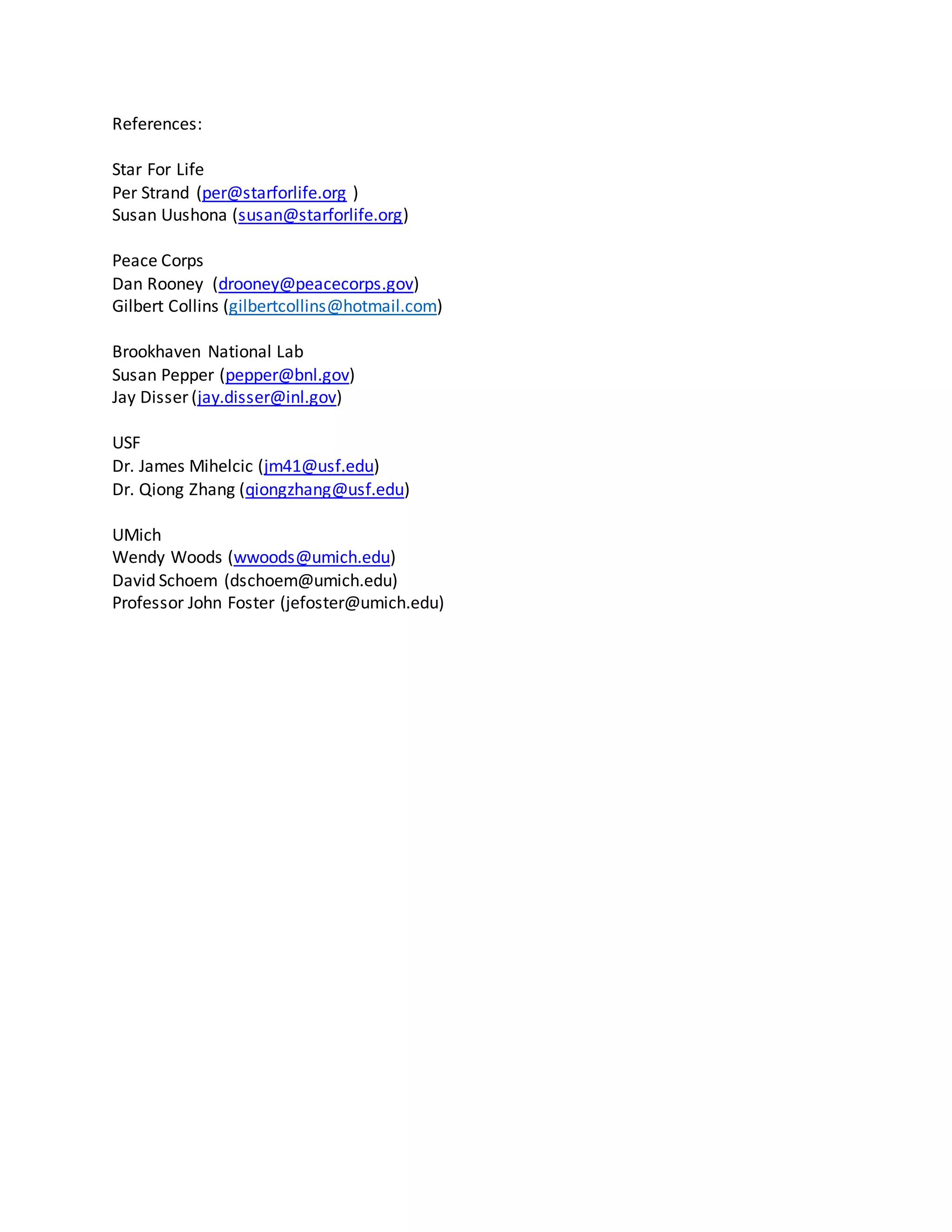 References:
Star For Life
Per Strand (per@starforlife.org )
Susan Uushona (susan@starforlife.org)
Peace Corps
Dan Rooney (drooney@peacecorps.gov)
Gilbert Collins (gilbertcollins@hotmail.com)
Brookhaven National Lab
Susan Pepper (pepper@bnl.gov)
Jay Disser (jay.disser@inl.gov)
USF
Dr. James Mihelcic (jm41@usf.edu)
Dr. Qiong Zhang (qiongzhang@usf.edu)
UMich
Wendy Woods (wwoods@umich.edu)
David Schoem (dschoem@umich.edu)
Professor John Foster (jefoster@umich.edu)