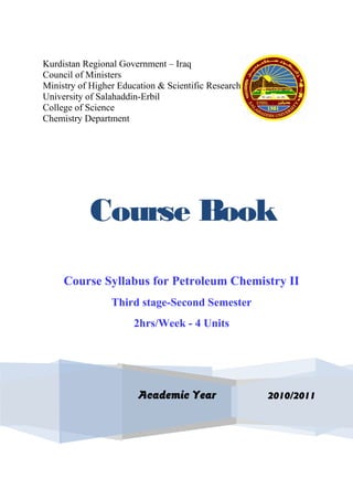 Kurdistan Regional Government – Iraq
Council of Ministers
Ministry of Higher Education & Scientific Research
University of Salahaddin-Erbil
College of Science
Chemistry Department
Course Book
Course Syllabus for Petroleum Chemistry II
Third stage-Second Semester
2hrs/Week - 4 Units
2010/2011Academic Year
 
