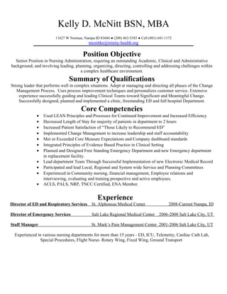 Kelly D. McNitt BSN, MBA
11627 W Norman, Nampa ID 83686 ● (208) 463-5385 ● Cell (801) 641-1172
mcnittke@trinity-health.org
Position Objective
Senior Position in Nursing Administration, requiring an outstanding Academic, Clinical and Administrative
background; and involving leading, planning, organizing, directing, controlling and addressing challenges within
a complex healthcare environment.
Summary of Qualifications
Strong leader that performs well in complex situations. Adept at managing and directing all phases of the Change
Management Process. Uses process improvement techniques and personalizes customer service. Extensive
experience successfully guiding and leading Clinical Teams toward Significant and Meaningful Change.
Successfully designed, planned and implemented a clinic, freestanding ED and full hospital Department.
Core Competencies
• Used LEAN Principles and Processes for Continued Improvement and Increased Efficiency
• Decreased Length of Stay for majority of patients in department to 2 hours
• Increased Patient Satisfaction of “Those Likely to Recommend ED”
• Implemented Change Management to increase leadership and staff accountability
• Met or Exceeded Core Measure Expectations and Company dashboard standards
• Integrated Principles of Evidence Based Practice in Clinical Setting
• Planned and Designed Free Standing Emergency Department and new Emergency department
in replacement facility.
• Lead department Team Through Successful Implementation of new Electronic Medical Record
• Participated and lead Local, Regional and System wide Service and Planning Committees
• Experienced in Community nursing, financial management, Employee relations and
interviewing, evaluating and training prospective and active employees.
• ACLS, PALS, NRP, TNCC Certified, ENA Member.
Experience
Director of ED and Respiratory Services St. Alphonsus Medical Center 2008-Current Nampa, ID
Director of Emergency Services Salt Lake Regional Medical Center 2006-2008 Salt Lake City, UT
Staff Manager St. Mark’s Pain Management Center 2001-2006 Salt Lake City, UT
Experienced in various nursing departments for more than 15 years - ED, ICU, Telemetry, Cardiac Cath Lab,
Special Procedures, Flight Nurse- Rotary Wing, Fixed Wing, Ground Transport
 