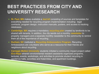 BEST PRACTICES FROM CITY AND
UNIVERSITY RESEARCH
 St. Paul, MN makes available a tool kit consisting of sources and templates for
everything needed for recycling program implementation including: legal
contracts, program design, instruction manuals, posters, and access to tracking
databases.
 Cambridge, MA requires a mandatory recycling plan created by landlords to be
shared with tenants. In addition, the city sends out a monthly newsletter to
property managers and a separate monthly newsletter to the community to remind
them all of the importance of recycling.
 Durham, NC instituted a Recycling Ambassadors Program. Recycling
Ambassadors are volunteers who serve as a resource for their friends and
neighbors about recycling.
 Carnegie Mellon University students initiated a community impact project called
Eco-Reps wherein environmental resident assistants organized programs,
lectures, events, workshops, and activities to promote student recycling in
residence halls, sororities and fraternities, and apartment buildings.
 