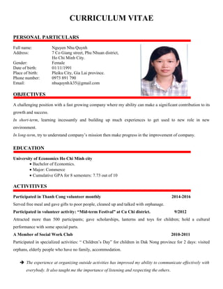 CURRICULUM VITAE
PERSONAL PARTICULARS
Full name: Nguyen Nhu Quynh
Address: 7 Co Giang street, Phu Nhuan district,
Ho Chi Minh City.
Gender: Female
Date of birth: 01/11/1991
Place of birth: Pleiku City, Gia Lai province.
Phone number: 0973 891 790
Email: nhuquynh.k35@gmail.com
OBJECTIVES
A challenging position with a fast growing company where my ability can make a significant contribution to its
growth and success.
In short-term, learning incessantly and building up much experiences to get used to new role in new
environment.
In long-term, try to understand company’s mission then make progress in the improvement of company.
EDUCATION
University of Economics Ho Chi Minh city
• Bachelor of Economics.
• Major: Commerce
• Cumulative GPA for 8 semesters: 7.73 out of 10
ACTIVITIVES
Participated in Thanh Cong volunteer monthly 2014-2016
Served free meal and gave gifts to poor people, cleaned up and talked with orphanage.
Participated in volunteer activity: “Mid-term Festival” at Cu Chi district. 9/2012
Attracted more than 500 participants; gave scholarships, lanterns and toys for children; hold a cultural
performance with some special parts.
A Member of Social Work Club 2010-2011
Participated in specialized activities: “ Children’s Day” for children in Dak Nong province for 2 days: visited
orphans, elderly people who have no family, accommodation.
 The experience at organizing outside activities has improved my ability to communicate effectively with
everybody. It also taught me the importance of listening and respecting the others.
 