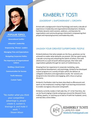 KIMBERLY TOSTI
Armed with a background in Social Psychology and nearly a decade of
experience in leadership and organizational development, Kimberly
facilitates dynamic work sessions, webinars, and keynotes for
organizations and community groups interested in empowering their
people and improving business and leadership skills.
LEADERSHIP | EMPOWERMENT | GROWTH
UNLEASH YOUR GREATEST SUPERPOWER: PEOPLE
Kimberly believes that when people are the focus, greatness can be
achieved no matter what obstacles are present. She has spent nearly
a decade nurturing and unleashing the talents of others; first with
adolescents as a part of youth advocacy groups, then later with
organizations globally through her work at FranklinCovey Co.
Drawing from her experience in corporate marketing, sales,
organizational development, and psychology, Kimberly has developed
custom programs on a variety of topics which she delivers at
collegiate institutions and organizations locally. Her sessions are
designed to be interactive and engaging, with a focus on group
discovery.
Kimberly’s facilitation style has been described as effervescent and
warm as she emphasizes creating a high-trust learning environment
to enable courageous discussion and growth.
Kimberly currently resides in Salt Lake City, UT. In her free time, she
can be found singing in bands and groups around the Wasatch Front,
crafting jewelry, or catching up on bad sci-fi with her husband, Lance,
and two bleu crème kitties.
POPULAR TOPICS
Generational Conflict
Influential Leadership
Empowering Women Leaders
Managing Time and Expectations
Navigating Corporate Politics
The Importance of Organizational
Culture
Building a Good Career
Communication for Success
Youth Advocacy
Custom Topics
“No matter what you think
your competitive
advantage is, people
create it, sustain it,
leverage it, and make it
work. “
- Shawn Moon
 