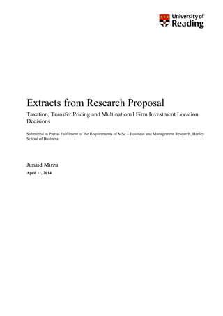Extracts from Research Proposal
Taxation, Transfer Pricing and Multinational Firm Investment Location
Decisions
Submitted in Partial Fulfilment of the Requirements of MSc – Business and Management Research, Henley
School of Business
Junaid Mirza
April 11, 2014
 