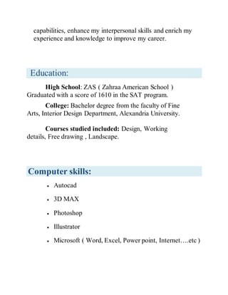 capabilities, enhance my interpersonal skills and enrich my
experience and knowledge to improve my career.
Education:
High School: ZAS ( Zahraa American School )
Graduated with a score of 1610 in the SAT program.
College: Bachelor degree from the faculty of Fine
Arts, Interior Design Department, Alexandria University.
Courses studied included: Design, Working
details, Free drawing , Landscape.
Computer skills:
 Autocad
 3D MAX
 Photoshop
 Illustrator
 Microsoft ( Word, Excel, Power point, Internet….etc )
 