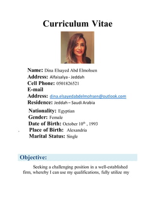 Curriculum Vitae
Name: Dina Elsayed Abd Elmohsen
Address: Alfaisalya - Jeddah
Cell Phone: 0501826521
E-mail
Address: dina.elsayedabdelmohsen@outlook.com
Residence: Jeddah– Saudi Arabia
Nationality: Egyptian
Gender: Female
Date of Birth: October 10th
, 1993
. Place of Birth: Alexandria
Marital Status: Single
Objective:
Seeking a challenging position in a well-established
firm, whereby I can use my qualifications, fully utilize my
 