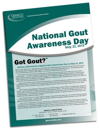 National Gout
Awareness Day
Gensco Laboratories Supports Gout Awareness Day on May 22, 2015
May 22, 2015 (Miami, FL) – National Gout Awareness Day is held every year on May 22. During this day, the Gout &
Uric Acid Education Society (GUAES) ampliﬁes its eﬀorts to raise public awareness of gout – an extremely painful
form of inﬂammatory arthritis, which aﬀects more than 8.3 million Americans today.
Gout is the most common form of inﬂammatory arthritis, yet the vast majority of Americans know almost
nothing about it – and just 10 percent of people with gout are getting needed, ongoing treatment. Recognizing an
urgent need to raise gout awareness and encourage more suﬀerers to take steps toward optimal gout manage-
ment, the Gout & Uric Acid Education Society (GUAES) has created and oﬀers complimentary resources for both the
public and medical professionals on its website.
Gensco Laboratories, a pharmaceutical manufacturer of patented drug delivery systems and novel technologies
is joining the cause. The Gensco Team is supporting GUAES in helping to raise awareness on May 22, 2015 by taking
a few minutes to focus on gout and sharing educational tools and resources through networks and social media
pages.
“We are proud to be supporters of the Gout & Uric Acid Education Society’s eﬀorts to amplify public awareness
of gout,” said Carlos Alfaras, Gensco Laboratories Chief Executive Oﬃcer. “The GUAES website has both profession-
al and medical resources available online that provide patients and professionals with valuable information in one
cohesive location. This information may enhance the patient’s education on gout and add to the information they
receive from their medical provider as well.”
Even though nine out of 10 gout suﬀerers say gout has aﬀected their daily lives, one in ﬁve isn’t doing anything
at all to treat the disease – and only 10 percent of gout suﬀerers are getting needed treatment. Learn more about
gout by visiting www.gouteducation.org.
About Gensco Laboratories: Gensco Laboratories is a specialty pharmaceutical company focusing on research,
development and marketing of transdermal prescription products. As an innovator of pharmaceutical products and
the development of patented drug delivery systems, Gensco is dedicated to the continual pursuit of novel and
eﬀective therapies that improve health. To learn more about Gensco products, visit online at www.genscolabs.com.
GENSCO LABORATORIES
8550 NW 33rd Street | Miami, Florida 33122
genscolabs.com
info@genscolabs.com
855 543-6726
855 5GENSCO
FAX
855 743-6726
855 7GENSCO
OFFICE
May 22, 2015
 