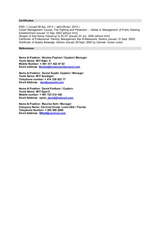 Certificates
ENG 1 ( issued 08 Apr. 2013 – valid 08 Apr. 2015 )
Crowd Management Course, Fire Fighting and Prevention – Series A, Management of Public Catering
Establishment (issued 12 Sep. 2003 without limit)
Skipper of Sea Going Vessel up to 20 GT (issued 23 Jun. 2000 without limit)
Certificate of Professional Training Management Bar & Restaurant Service (issued 12 Sept. 2003)
Certificate of Quality Beverage Service (issued 29 Sept. 2000 by Carnival Cruise Lines)
References:
Name & Position: Nicolas Popinet / Captain/ Manager
Yacht Name: M/Y Ester II
Mobile Number: + 491 511 422 07 62
Email address: Nicolas@motoryachtproject.com
Name & Position: Daniel Kupfer Captain / Manager
Yacht Name: M/Y Anedigmi
Telephone number: + 414 339 922 77
Email Address: dan@ocyacht.com
Name & Position: David Fortham / Captain
Yacht Name: M/Y Opal C
Mobile number: + 491 723 212 430
Email Address: opalc_david@hotmail.com
Name & Position: Maurice Kett / Manager
Company Name: Carnival Cruise Lines USA / Florida
Telephone Number: + 305 599 2600
Email Address: MKett@carnival.com
 