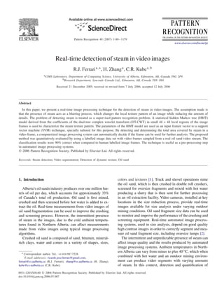 Pattern Recognition 40 (2007) 1148–1159
www.elsevier.com/locate/pr
Real-time detection of steam in video images
R.J. Ferraria,∗
, H. Zhanga
, C.R. Kubea,b
aCIMS Laboratory, Department of Computing Science, University of Alberta, Edmonton, AB, Canada T6G 2P8
bResearch Department, Syncrude Canada Ltd., Edmonton, AB, Canada T6N 1H4
Received 21 December 2005; received in revised form 7 July 2006; accepted 12 July 2006
Abstract
In this paper, we present a real-time image processing technique for the detection of steam in video images. The assumption made is
that the presence of steam acts as a blurring process, which changes the local texture pattern of an image while reducing the amount of
details. The problem of detecting steam is treated as a supervised pattern recognition problem. A statistical hidden Markov tree (HMT)
model derived from the coefﬁcients of the dual-tree complex wavelet transform (DT-CWT) in small 48 × 48 local regions of the image
frames is used to characterize the steam texture pattern. The parameters of the HMT model are used as an input feature vector to a support
vector machine (SVM) technique, specially tailored for this purpose. By detecting and determining the total area covered by steam in a
video frame, a computerized image processing system can automatically decide if the frame can be used for further analysis. The proposed
method was quantitatively evaluated by using a labelled image data set with video frames sampled from a real oil sand video stream. The
classiﬁcation results were 90% correct when compared to human labelled image frames. The technique is useful as a pre-processing step
in automated image processing systems.
᭧ 2006 Pattern Recognition Society. Published by Elsevier Ltd. All rights reserved.
Keywords: Steam detection; Video segmentation; Detection of dynamic texture; Oil sand
1. Introduction
Alberta’s oil sands industry produces over one million bar-
rels of oil per day, which accounts for approximately 33%
of Canada’s total oil production. Oil sand is ﬁrst mined,
crushed and then screened before hot water is added to ex-
tract the oil. Real-time measurements from video images of
oil sand fragmentation can be used to improve the crushing
and screening process. However, the intermittent presence
of steam in the images, due to the cold ambient tempera-
tures found in Northern Alberta, can affect measurements
made from video images using typical image processing
algorithms.
Crushed oil sand is composed of sand, bitumen, mineral-
rich clays, water and comes in a variety of shapes, sizes,
∗ Correspondent author. Tel.: +1 416 987 7528.
E-mail addresses: ricardo.jose.ferrari@gmail.com,
ferrari@cs.ualberta.ca (R.J. Ferrari), zhang@cs.ualberta.ca (H. Zhang),
kube@cs.ualberta.ca (C.R. Kube).
0031-3203/$30.00 ᭧ 2006 Pattern Recognition Society. Published by Elsevier Ltd. All rights reserved.
doi:10.1016/j.patcog.2006.07.007
colors and textures [1]. Truck and shovel operations mine
the oil sand, which is then crushed in double roll crushers,
screened for oversize fragments and mixed with hot water
producing a slurry that is then sent for further processing
in an oil extraction facility. Video cameras, installed at key
locations in the size reduction process, provide real-time
images available for size analysis under varying outdoor
mining conditions. Oil sand fragment size data can be used
to monitor and improve the performance of the crushing and
screening equipment. Real-time automated image process-
ing systems, used in size analysis, depend on good quality
high contrast images in order to correctly segment and mea-
sure oil sand fragment size, including oversize lumps [2].
The intermittent and unpredictable presence of steam can
affect image quality and the results produced by automated
image processing systems. Ambient temperatures in North-
ern Alberta can vary from minus to plus 40 ◦C, which when
combined with hot water and an outdoor mining environ-
ment can produce video segments with varying amounts
of steam. In this context, detection and quantiﬁcation of
 