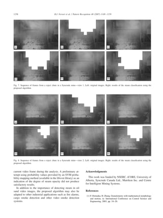 1158 R.J. Ferrari et al. / Pattern Recognition 40 (2007) 1148–1159
Fig. 7. Sequence of frames from a reject chute in a Syncrude mine—view 1. Left: original images. Right: results of the steam classiﬁcation using the
proposed algorithm.
Fig. 8. Sequence of frames from a reject chute in a Syncrude mine—view 2. Left: original images. Right: results of the steam classiﬁcation using the
proposed algorithm.
current video frame during the analysis. A preliminary at-
tempt using probability values provided by an SVM proba-
bility mapping method (available in the libsvm library) as an
indication of the degree of steam opacity did not produce
satisfactory results.
In addition to the importance of detecting steam in oil
sand video images, the proposed algorithm may also be
adapted to other industrial applications such as ﬁre alarms,
cargo smoke detection and other video smoke detection
systems.
Acknowledgments
This work was funded by NSERC, iCORE, University of
Alberta, Syncrude Canada Ltd., Matrikon Inc. and Centre
for Intelligent Mining Systems.
References
[1] F. Dornaika, H. Zhang, Granulometry with mathematical morphology
and motion, in: International Conference on Control Science and
Engineering, 2003, pp. 18–20.
 