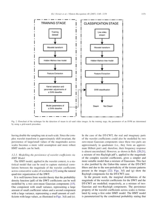 R.J. Ferrari et al. / Pattern Recognition 40 (2007) 1148–1159 1151
Fig. 2. Flowchart of the technique for the detection of steam in oil sand video images. In the training stage, the parameters of an SVM are determined
by using a grid-search procedure.
having double the sampling rate at each scale. Since the com-
plex wavelet transform is approximately shift invariant, the
persistence of large/small values of the magnitudes across
scales becomes a more valid assumption and more robust
HMT models can be built.
3.2.3. Modelling the persistence of wavelet coefﬁcients via
HMT Model
The HMT model, applied in the wavelet context, is a sta-
tistical model that can be used to capture statistical corre-
lations between the magnitude of the wavelet coefﬁcients
across consecutive scales of resolution [15] using the natural
quad-tree organization of the DWT.
It is well known from wavelet theory that the probability
density function (pdf) of the DWT coefﬁcients can be well
modelled by a two zero-mean Gaussian components [15].
One component with small variance, representing a large
amount of small coefﬁcient values and a second component
with a large variance, representing a small amount of coef-
ﬁcients with large values, as illustrated in Figs. 3(d) and (e).
In the case of the DT-CWT, the real and imaginary parts
of the wavelet coefﬁcients could also be modelled by two
zero-mean Gaussian components since these two parts are
approximately in quadrature (i.e., they form an approxi-
mate Hilbert pair) and, therefore, their frequency response
is almost uncorrelated. However, as shown in Refs. [20,21],
a mixture of two Rayleigh pdf’s, applied to the magnitude
of the complex wavelet coefﬁcients, gives a simpler and
more suitable model than a mixture of Gaussians. This fact
is also justiﬁed by the Gabor-like nature of the DT-CWT
ﬁlters and due to the non-periodicity of the texture patterns
present in the images [22]. Figs. 3(f) and (g) show the
Rayleigh components for the DT-CWT case.
In the present work, the marginal distributions of the
magnitude of the wavelet coefﬁcients for the DWT and the
DT-CWT are modelled, respectively, as a mixture of two-
Gaussian and two-Rayleigh components. The persistence
property of the wavelet coefﬁcients across scales is formu-
lated by using a ﬁrst order HMT model. The HMT model
is parameterized by the conditional probability stating that
 
