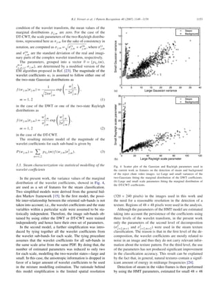 R.J. Ferrari et al. / Pattern Recognition 40 (2007) 1148–1159 1153
condition of the wavelet transform, the mean values of the
marginal distributions j,m are zero. For the case of the
DT-CWT, the scale parameters of the two-Rayleigh distribu-
tions, represented here as j,m for the sake of consistency in
notation, are computed as j,m = re
j,m × im
j,m, where re
j,m
and im
j,m are the standard deviation of the real and imagi-
nary parts of the complex wavelet transform, respectively.
The parameters, grouped into a vector = {pSJ (m),
m,n
j, (j), j,m}, are determined by a modiﬁed version of the
EM algorithm proposed in Ref. [23]. The magnitude of the
wavelet coefﬁcients wi is assumed to follow either one of
the two-state Gaussian distributions as
f (wj,m| j,m) =
1
2 2
j,m
exp −
w2
j,m
2 2
j,m
,
m = 1, 2 (1)
in the case of the DWT or one of the two-state Rayleigh
distributions as
f (wj,m| j,m) =
w2
j,m
2
j,m
exp
w2
j,m
2 2
j,m
,
m = 1, 2 (2)
in the case of the DT-CWT.
The resulting mixture model of the magnitude of the
wavelet coefﬁcients for each sub-band is given by
P(wj,m) =
m=1,2
pSJ (m)f (wj,m| 2
j,m). (3)
3.3. Steam characterization via statistical modelling of the
wavelet coefﬁcients
In the present work, the variance values of the marginal
distribution of the wavelet coefﬁcients, showed in Fig. 4,
are used as a set of features for the steam classiﬁcation.
Two simpliﬁed models were derived from the general hid-
den Markov framework [15]. In the ﬁrst model, the possi-
ble inter-relationship between the oriented sub-bands is not
taken into account; i.e., the wavelet coefﬁcients and the state
variables within a particular scale were assumed to be sta-
tistically independent. Therefore, the image sub-bands ob-
tained by using either the DWT or DT-CWT were trained
independently and hence have their own set of parameters.
In the second model, a further simpliﬁcation was intro-
duced by tying together all the wavelet coefﬁcients from
the wavelet sub-bands for each scale. The tying procedure
assumes that the wavelet coefﬁcients for all sub-bands in
the same scale arise from the same PDF. By doing that, the
number of estimated parameters was reduced to only two
for each scale, modelling the two-wavelet states—large and
small. In this case, the anisotropic information is dropped in
favor of a larger amount of wavelet coefﬁcients to be used
in the mixture modelling estimation. The rationale behind
this model simpliﬁcation is the limited spatial resolution
Fig. 4. Scatter plot of the Gaussian and Rayleigh parameters used in
the current work as features on the detection of steam and background
of the reject chute video images. (a) Large and small variances of the
two-Gaussians ﬁtting the marginal distribution of the DWT coefﬁcients.
(b) Large and small scale parameters ﬁtting the marginal distribution of
the DT-CWT coefﬁcients.
(320 × 240 pixels) in the images used in this work and
the need for a reasonable resolution in the detection of a
texture. Regions of 48×48 pixels were used in the analysis.
Although the parameters of the HMT model are estimated
taking into account the persistence of the coefﬁcients using
three levels of the wavelet transform, in the present work
only the parameters of the second level of decomposition
( 2
j=2,m=1 and 2
j=2,m=2) were used in the steam texture
classiﬁcation. The reason is that in the ﬁrst level of the de-
composition, the wavelet coefﬁcients are mostly related to
noise in an image and thus they do not carry relevant infor-
mation about the texture pattern. For the third level, the use
of the parameters has not produced signiﬁcant improvement
in the classiﬁcation accuracy. This result can be explained
by the fact that, in general, natural textures contain a signif-
icant amount of energy in midrange frequencies [24].
Detection of steam in the video frames is then performed
by using the HMT parameters, estimated for small 48 × 48
 