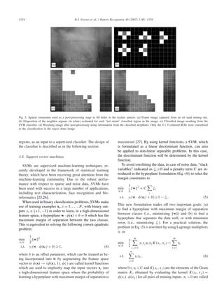 1154 R.J. Ferrari et al. / Pattern Recognition 40 (2007) 1148–1159
Fig. 5. Spatial constraints used as a post-processing stage to ﬁll holes in the texture pattern. (a) Frame image captured from an oil sand mining site.
(b) Disposition of the neighbor regions (in white) evaluated for each “not steam” classiﬁed region in the image. (c) Classiﬁed image resulting from the
SVM classiﬁer. (d) Resulting image after post-processing using information from the classiﬁed neighbors. Only the 9 × 9 centered ROIs were considered
in the classiﬁcation in the reject chute image.
regions, as an input to a supervised classiﬁer. The design of
the classiﬁer is described as in the following section.
3.4. Support vector machines
SVMs are supervised machine-learning techniques, re-
cently developed in the framework of statistical learning
theory, which have been receiving great attention from the
machine-learning community. Due to the robust perfor-
mance with respect to sparse and noise data, SVMs have
been used with success in a large number of applications,
including text characterization, face recognition and bio-
informatics [25,26].
When used in binary classiﬁcation problems, SVMs make
use of training examples xi, i = 1, . . . , N, with binary out-
puts yi ∈ {+1, −1} in order to learn, in a high-dimensional
feature space, a hyperplane w · 
(x) + b = 0 which has the
maximum margin of separation between the two classes.
This is equivalent to solving the following convex-quadratic
problem:
min
w,b
1
2
w 2
s.t. yi(w · 
(xi) + b) 1, (4)
where b is an offset parameter, which can be treated as be-
ing incorporated into w by augmenting the feature space
vector to 
(x) → (
(x), 1). 
(·) are called kernel functions
which are used to implicitly map the input vectors xi into
a high-dimensional feature space where the probability of
learning a hyperplane with maximum margin of separation is
maximized [27]. By using kernel functions, a SVM, which
is formulated as a linear discriminant function, can also
be applied to non-linear separable problems. In this case,
the discriminant function will be determined by the kernel
function.
To avoid overﬁtting the data, in case of noise data, “slack
variables” indicated as i 0 and a penalty term C are in-
troduced in the hyperplane formulation (Eq. (4)) to relax the
margin constraints to
min
w,b
1
2
w 2
+ C
i
i
s.t. yi(w · 
(xi) + b) 1 − i. (5)
This new formulation trades off two important goals: (a)
to ﬁnd a hyperplane with maximum margin of separation
between classes (i.e., minimizing w ) and (b) to ﬁnd a
hyperplane that separates the data well, or with minimum
error, (i.e., minimizing i). For a practical solution, the
problem in Eq. (5) is rewritten by using Lagrange multipliers
i as
min
w,b
1
2
m
i,j=1
yiyj i j K(xi, xj ) −
m
i=1
i
s.t.
m
i=1
yi i, (6)
where 0 i C and K(xi, xj ) are the elements of the Gram
matrix K, obtained by evaluating the kernel K(xi, xj ) =

(xi)·
(xj ) for all pairs of training inputs. i > 0 are called
 