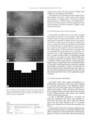 R.J. Ferrari et al. / Pattern Recognition 40 (2007) 1148–1159 1155
Fig. 6. Example of a frame image with steam used to assess the perfor-
mance of the algorithm for detection of steam. (a) Original image. (b)
Square-grid used to label the image overlayed on the original image. (c)
Result of the visual classiﬁcation.
Table 1
SVM classiﬁers used in this work and its respective parameters
Kernel Mathematical expression K(xi, xj ) Parameters
Linear xi, xj C
RBF e− xi −xj
2
C,
Polynomial ( xi, xj + r)d
C, , d = 2, r = 0
support vectors and are the only Lagrange multipliers that
contribute in the hyperplane formulation.
Advantageously, the separating maximum-margin hyper-
plane depends only upon a subset of the original feature
vectors known as “support vectors”. Therefore, to enhance
the performance of a SVM classiﬁer, one should either re-
duce the set of input features, or ﬁnd an appropriate kernel
and its parameters such that the number of support vectors
would be minimized.
3.5. Post-processing using spatial constraints
A reasonable assumption that can be made, regarding
the presence of steam in oil sand images, is the spatial-
continuity behavior of this texture pattern. In other words,
small regions surrounded by opaque steam in an image are
also likely to contain steam. By using this simple obser-
vation, a simple post-processing algorithm was developed
to avoid the presence of unnatural holes in the steam tex-
ture, caused by false-negatives from the SVM classiﬁca-
tion. For the purpose of steam detection, each image frame
was subdivided into small regions of 48 × 48 pixels as il-
lustrated in Fig. 5. Each small region, deﬁned in this pa-
per as a region of interest (ROI), is individually classiﬁed
as “steam” or “not steam” by using a binary SVM classi-
ﬁer specially tailored for this purpose. Fig. 5(c) illustrates
a resulting classiﬁed image with two evident holes-false-
negative signs. In order to ﬁll the holes, each ROI classiﬁed
as “not steam” by the SVM classiﬁer is iteratively evaluated
and the ROI is reclassiﬁed as “steam” if at least three of
the four neighbor regions, indicated by the white regions in
Fig. 5(b), have been previously classiﬁed as steam. Fig. 5(d)
shows the image frame in Fig. 5(c) after applying the spatial
constraints.
3.6. Image acquisition and database
A recorded 30 min video stream (corresponding to a
54,000 frames) captured by a CCD video camera installed
in a Syncrude mine located in Fort McMurray, Alberta,
Canada, was used in the present work. The interlaced res-
olution of the images is 640 × 480 pixels with 256 gray
levels. During the video record time, the camera was moved
to three different positions. Video frames were collected
with the camera being stationary.
A total of 1000 ROIs (equivalent to 10 frames) for
each class—background and steam—were randomly se-
lected from the entire video stream. Only the effective
area of the reject chute, deﬁned as the 9 × 9 centered
ROIs, were considered by the classiﬁcation algorithm (see
Fig. 5).
A group of 20 video frames containing steam/non-steam
regions (81 ROIs per frame) were manually labelled for the
sake of comparison to human performance in detecting the
presence of steam. For each frame, the three previous and
 