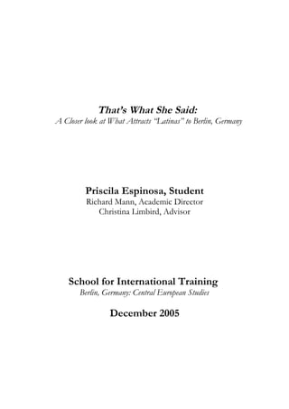 That’s What She Said:
A Closer look at What Attracts “Latinas” to Berlin, Germany
Priscila Espinosa, Student
Richard Mann, Academic Director
Christina Limbird, Advisor
School for International Training
Berlin, Germany: Central European Studies
December 2005
 